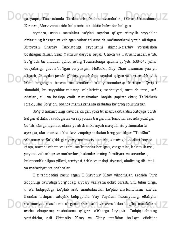 ga   yaqin,   Toxaristonda   25   dan   ortiq   kichik   hukmdorlar,   O‘tror,   Ustrushona,
Xorazm, Marv vohalarida ko‘pincha bir-ikkita hukmdor bo‘lgan.
Ayniqsa,   ushbu   mamlakat   bo'ylab   sayohat   qilgan   xitoylik   sayyohlar
o'zlarining  ko'rgan va eshitgan  xabarlari asosida ma'lumotlarni yozib olishgan.
Xitoydan   Sharqiy   Turkistonga   sayohatini   shimoli-g arbiy   yo nalishdaʻ ʻ
boshlagan   Xiuan   Szan   Yettisuv   daryosi   orqali   Choch   va   Ustrushonadan   o tib,	
ʻ
So g dda   bir   muddat   qolib,   so ng   Toxaristonga   qadam   qo yib,   630-640   yillar	
ʻ ʻ ʻ ʻ
voqealariga   guvoh   bo lgan   va   yozgan.   Holbuki,   Xoy   Chao   taxminan   yuz   yil	
ʻ
o'tgach, Xitoydan janubi-g'arbiy yo'nalishga sayohat qilgan va o'zi sinchkovlik
bilan   o'rgangan   barcha   ma'lumotlarni   o'z   yilnomalariga   kiritgan.   Qizig‘i
shundaki,   bu   sayyohlar   mintaqa   xalqlarining   madaniyati,   turmush   tarzi,   urf-
odatlari,   tili   va   boshqa   etnik   xususiyatlari   haqida   gapirar   ekan;   Ta’kidlash
joizki, ular So‘g‘dni boshqa mamlakatlarga nisbatan ko‘proq solishtirgan.
So g d hukmronligi davrida kelgan yoki bu mamlakatlardan Xitoyga borib 	
ʻ ʻ
kelgan elchilar, savdogarlar va sayyohlar bergan ma lumotlar asosida yozilgan 	
ʼ
bo lib, ularga tayanib, ularni yoritish imkoniyati mavjud. Bu yilnomalarda, 	
ʻ
ayniqsa, ular orasida o sha davr voqeligi nisbatan keng yoritilgan “TanShu” 	
ʻ
yilnomasida So g ddagi siyosiy-ma muriy tuzilish, ularning hududlari haqida 	
ʻ ʻ ʼ
qisqa, ammo ixcham va izchil ma lumotlar berilgan, chegaralar, hokimlik uyi, 	
ʼ
poytaxt va boshqaruv markazlari, hukmdorlarning familiyasi va unvonlari, 
hukmronlik qilgan yillari, armiyasi, ichki va tashqi siyosati, aholining tili, dini 
va madaniyati va boshqalar.
O‘z   tadqiqotini   nashr   etgan   E.Shavoniy   Xitoy   yilnomalari   asosida   Turk
xoqonligi davridagi So‘g‘ddagi siyosiy vaziyatni ochib beradi. Shu bilan birga,
u   o'z   tadqiqotiga   ko'plab   arab   manbalaridan   ko'plab   ma'lumotlarni   kiritdi.
Bundan   tashqari,   xitoylik   tadqiqotchi   Yuy   Tayshan   Toxariyadagi   eftaliylar
ma muriyati  masalasini   o rganar   ekan,   ushbu   mavzu   bilan  bog liq  masalalarni	
ʼ ʻ ʻ
ancha   chuqurroq   muhokama   qilgani   e tiborga   loyiqdir.   Tadqiqotchining	
ʼ
yozishicha,   asli   Shimoliy   Xitoy   va   Oltoy   tarafidan   bo lgan   eftalitlar	
ʻ 