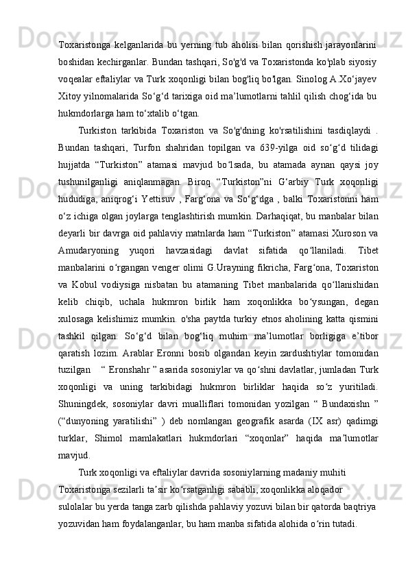 Toxaristonga   kelganlarida   bu   yerning   tub   aholisi   bilan   qorishish   jarayonlarini
boshidan kechirganlar. Bundan tashqari, So'g'd va Toxaristonda ko'plab siyosiy
voqealar eftaliylar va Turk xoqonligi bilan bog'liq bo'lgan. Sinolog A.Xo‘jayev
Xitoy yilnomalarida So‘g‘d tarixiga oid ma’lumotlarni tahlil qilish chog‘ida bu
hukmdorlarga ham to‘xtalib o‘tgan.
Turkiston   tarkibida   Toxariston   va   So'g'dning   ko'rsatilishini   tasdiqlaydi   .
Bundan   tashqari,   Turfon   shahridan   topilgan   va   639-yilga   oid   so g d   tilidagiʻ ʻ
hujjatda   “Turkiston”   atamasi   mavjud   bo lsada,   bu   atamada   aynan   qaysi   joy	
ʻ
tushunilganligi   aniqlanmagan.   Biroq   “Turkiston”ni   G‘arbiy   Turk   xoqonligi
hududiga,   aniqrog‘i   Yettisuv   ,   Farg‘ona   va   So‘g‘dga   ,   balki   Toxaristonni   ham
o‘z ichiga olgan joylarga tenglashtirish mumkin. Darhaqiqat, bu manbalar bilan
deyarli bir davrga oid pahlaviy matnlarda ham “Turkiston” atamasi Xuroson va
Amudaryoning   yuqori   havzasidagi   davlat   sifatida   qo llaniladi.   Tibet	
ʻ
manbalarini o rgangan venger olimi G.Urayning fikricha, Farg ona, Toxariston	
ʻ ʻ
va   Kobul   vodiysiga   nisbatan   bu   atamaning   Tibet   manbalarida   qo llanishidan	
ʻ
kelib   chiqib,   uchala   hukmron   birlik   ham   xoqonlikka   bo ysungan,   degan	
ʻ
xulosaga kelishimiz  mumkin. o'sha paytda turkiy  etnos aholining  katta  qismini
tashkil   qilgan.   So‘g‘d   bilan   bog‘liq   muhim   ma’lumotlar   borligiga   e’tibor
qaratish   lozim.   Arablar   Eronni   bosib   olgandan   keyin   zardushtiylar   tomonidan
tuzilgan    “ Eronshahr ” asarida sosoniylar va qo shni davlatlar, jumladan Turk	
ʻ
xoqonligi   va   uning   tarkibidagi   hukmron   birliklar   haqida   so z   yuritiladi.	
ʻ
Shuningdek,   sosoniylar   davri   mualliflari   tomonidan   yozilgan   “   Bundaxishn   ”
(“dunyoning   yaratilishi”   )   deb   nomlangan   geografik   asarda   (IX   asr)   qadimgi
turklar,   Shimol   mamlakatlari   hukmdorlari   “xoqonlar”   haqida   ma lumotlar	
ʼ
mavjud.
Turk xoqonligi va eftaliylar davrida sosoniylarning madaniy muhiti 
Toxaristonga sezilarli ta sir ko rsatganligi sababli, xoqonlikka aloqador 	
ʼ ʻ
sulolalar bu yerda tanga zarb qilishda pahlaviy yozuvi bilan bir qatorda baqtriya 
yozuvidan ham foydalanganlar, bu ham manba sifatida alohida o rin tutadi. 	
ʻ