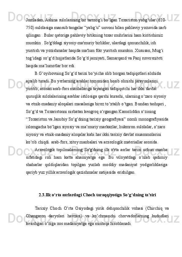 Jumladan, Ashina sulolasining bir tarmog i bo lgan Toxariston yabg ular (620-ʻ ʻ ʻ
750) sulolasiga mansub tangalar “yabg u” unvoni bilan pahlaviy yozuvida zarb 	
ʻ
qilingan . Bular qatoriga pahlaviy bitikning toxar muhrlarini ham kiritishimiz 
mumkin . So'g'ddagi siyosiy-ma'muriy birliklar, ulardagi qonunchilik, ish 
yuritish va yozishmalar haqida ma'lum fikr yuritish mumkin. Xususan, Mug i 	
ʻ
tog idagi so g d hujjatlarida So g d jamiyati, Samarqand va Panj suvereniteti 	
ʻ ʻ ʻ ʻ ʻ
haqida ma lumotlar bor edi.	
ʼ
B.G oyibovning So g d tarixi bo yicha olib borgan tadqiqotlari alohida 
ʻ ʻ ʻ ʻ
ajralib turadi. Bu yerlarning arablar tomonidan bosib olinishi jarayonlarini 
yoritib, asosan arab-fors manbalariga tayangan tadqiqotchi har ikki davlat 
quruqlik sulolalarining arablar istilosiga qarshi kurashi, ularning o zaro siyosiy 	
ʻ
va etnik-madaniy aloqalari masalasiga biroz to xtalib o tgan. Bundan tashqari ,  	
ʻ ʻ
So‘g‘d va Toxaristonni nisbatan kengroq o‘rgangan Kamoliddin o‘zining 
“Toxariston va Janubiy So‘g‘dning tarixiy geografiyasi” nomli monografiyasida
islomgacha bo‘lgan siyosiy va ma’muriy markazlar, hukmron sulolalar, o‘zaro 
siyosiy va etnik-madaniy aloqalar kabi har ikki tarixiy davlat muammolarini 
ko‘rib chiqdi. arab-fors, xitoy manbalari va arxeologik materiallar asosida.
Arxeologik   topilmalarning   So'g'dning   ilk   o'rta   asrlar   tarixi   uchun   manba
sifatidagi   roli   ham   katta   ahamiyatga   ega.   Bu   viloyatdagi   o nlab   qadimiy	
ʻ
shaharlar   qoldiqlaridan   topilgan   yuzlab   moddiy   madaniyat   yodgorliklariga
qariyb yuz yillik arxeologik qazishmalar natijasida erishilgan.
2.3.Ilk o‘rta asrlardagi Choch taraqqiyotiga So‘g‘dning ta’siri
Tarixiy   Choch   O‘rta   Osiyodagi   yirik   dehqonchilik   vohasi   (Chirchiq   va
Ohangaron   daryolari   havzasi)   va   ko‘chmanchi   chorvadorlarning   hududlari
kesishgan o‘ziga xos madaniyatga ega mintaqa hisoblanadi. 