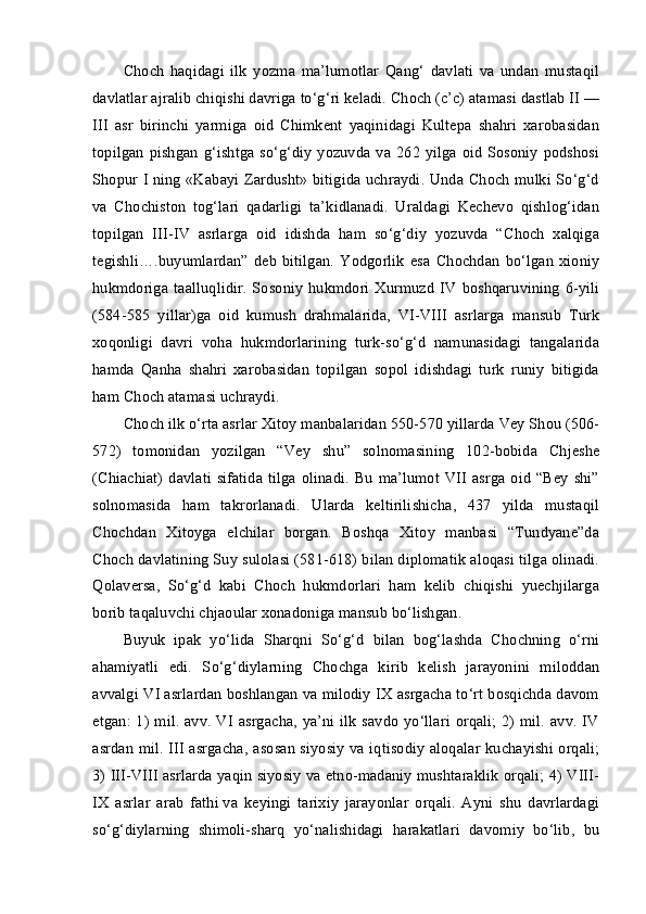 Choch   haqidagi   ilk   yozma   ma’lumotlar   Qang‘   davlati   va   undan   mustaqil
davlatlar ajralib chiqishi davriga to‘g‘ri keladi. Choch (c’c) atamasi dastlab II —
III   asr   birinchi   yarmiga   oid   Chimkent   yaqinidagi   Kultepa   shahri   xarobasidan
topilgan  pishgan g‘ishtga so‘g‘diy  yozuvda va  262 yilga oid Sosoniy podshosi
Shopur I ning «Kabayi Zardusht» bitigida uchraydi. Unda Choch mulki So‘g‘d
va   Chochiston   tog‘lari   qadarligi   ta’kidlanadi.   Uraldagi   Kechevo   qishlog‘idan
topilgan   III-IV   asrlarga   oid   idishda   ham   so‘g‘diy   yozuvda   “Choch   xalqiga
tegishli….buyumlardan”   deb   bitilgan.   Yodgorlik   esa   Chochdan   bo‘lgan   xioniy
hukmdoriga  taalluqlidir.   Sosoniy   hukmdori  Xurmuzd   IV  boshqaruvining  6-yili
(584-585   yillar)ga   oid   kumush   drahmalarida,   VI-VIII   asrlarga   mansub   Turk
xoqonligi   davri   voha   hukmdorlarining   turk-so‘g‘d   namunasidagi   tangalarida
hamda   Qanha   shahri   xarobasidan   topilgan   sopol   idishdagi   turk   runiy   bitigida
ham Choch atamasi uchraydi.
Choch ilk o‘rta asrlar Xitoy manbalaridan 550-570 yillarda Vey Shou (506-
572)   tomonidan   yozilgan   “Vey   shu”   solnomasining   102-bobida   Chjeshe
(Chiachiat)   davlati  sifatida  tilga olinadi. Bu  ma’lumot VII asrga  oid  “Bey  shi”
solnomasida   ham   takrorlanadi.   Ularda   keltirilishicha,   437   yilda   mustaqil
Chochdan   Xitoyga   elchilar   borgan.   Boshqa   Xitoy   manbasi   “Tundyane”da
Choch davlatining Suy sulolasi (581-618) bilan diplomatik aloqasi tilga olinadi.
Qolaversa,   So‘g‘d   kabi   Choch   hukmdorlari   ham   kelib   chiqishi   yuechjilarga
borib taqaluvchi chjaoular xonadoniga mansub bo‘lishgan.
Buyuk   ipak   yo‘lida   Sharqni   So‘g‘d   bilan   bog‘lashda   Chochning   o‘rni
ahamiyatli   edi.   So‘g‘diylarning   Chochga   kirib   kelish   jarayonini   miloddan
avvalgi VI asrlardan boshlangan va milodiy IX asrgacha to‘rt bosqichda davom
etgan: 1) mil. avv. VI asrgacha, ya’ni ilk savdo yo‘llari orqali;  2) mil. avv. IV
asrdan mil. III asrgacha, asosan siyosiy va iqtisodiy aloqalar kuchayishi orqali;
3) III-VIII asrlarda yaqin siyosiy va etno-madaniy mushtaraklik orqali; 4) VIII-
IX   asrlar   arab   fathi   va   keyingi   tarixiy   jarayonlar   orqali.   Ayni   shu   davrlardagi
so‘g‘diylarning   shimoli-sharq   yo‘nalishidagi   harakatlari   davomiy   bo‘lib,   bu 