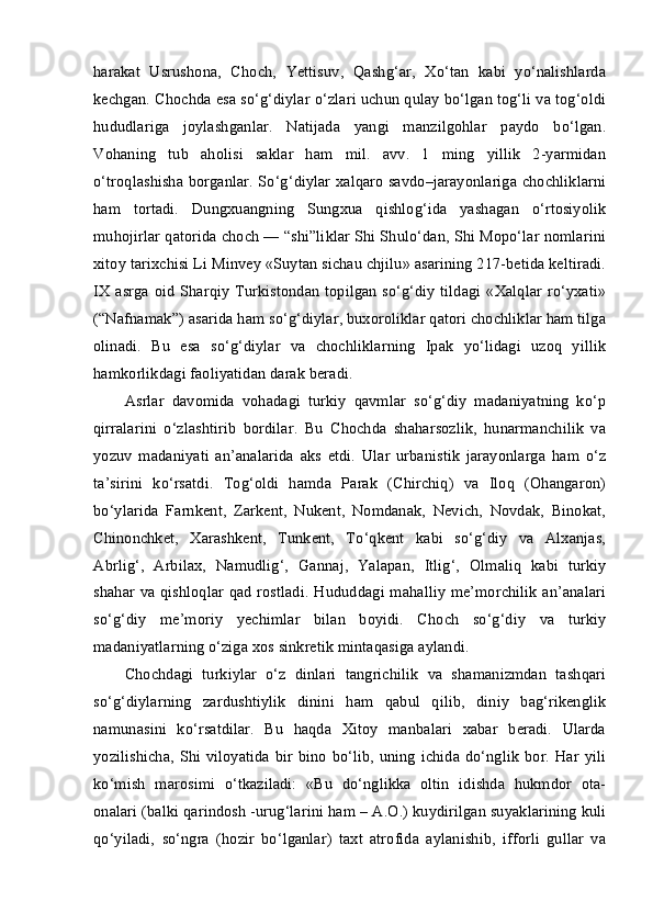 harakat   Usrushona,   Choch,   Yettisuv,   Qashg‘ar,   Xo‘tan   kabi   yo‘nalishlarda
kechgan. Chochda esa so‘g‘diylar o‘zlari uchun qulay bo‘lgan tog‘li va tog‘oldi
hududlariga   joylashganlar.   Natijada   yangi   manzilgohlar   paydo   bo‘lgan.
Vohaning   tub   aholisi   saklar   ham   mil.   avv.   1   ming   yillik   2-yarmidan
o‘troqlashisha borganlar. So‘g‘diylar xalqaro savdo–jarayonlariga chochliklarni
ham   tortadi.   Dungxuangning   Sungxua   qishlog‘ida   yashagan   o‘rtosiyolik
muhojirlar qatorida choch — “shi”liklar Shi Shulo‘dan, Shi Mopo‘lar nomlarini
xitoy tarixchisi Li Minvey «Suytan sichau chjilu» asarining 217-betida keltiradi.
IX asrga oid Sharqiy Turkistondan topilgan so‘g‘diy tildagi «Xalqlar ro‘yxati»
(“Nafnamak”) asarida ham so‘g‘diylar, buxoroliklar qatori chochliklar ham tilga
olinadi.   Bu   esa   so‘g‘diylar   va   chochliklarning   Ipak   yo‘lidagi   uzoq   yillik
hamkorlikdagi faoliyatidan darak beradi.
Asrlar   davomida   vohadagi   turkiy   qavmlar   so‘g‘diy   madaniyatning   ko‘p
qirralarini   o‘zlashtirib   bordilar.   Bu   Chochda   shaharsozlik,   hunarmanchilik   va
yozuv   madaniyati   an’analarida   aks   etdi.   Ular   urbanistik   jarayonlarga   ham   o‘z
ta’sirini   ko‘rsatdi.   Tog‘oldi   hamda   Parak   (Chirchiq)   va   Iloq   (Ohangaron)
bo‘ylarida   Farnkent,   Zarkent,   Nukent,   Nomdanak,   Nevich,   Novdak,   Binokat,
Chinonchket,   Xarashkent,   Tunkent,   To‘qkent   kabi   so‘g‘diy   va   Alxanjas,
Abrlig‘,   Arbilax,   Namudlig‘,   Gannaj,   Yalapan,   Itlig‘,   Olmaliq   kabi   turkiy
shahar va qishloqlar qad rostladi. Hududdagi mahalliy  me’morchilik an’analari
so‘g‘diy   me’moriy   yechimlar   bilan   boyidi.   Choch   so‘g‘diy   va   turkiy
madaniyatlarning o‘ziga xos sinkretik mintaqasiga aylandi.
Chochdagi   turkiylar   o‘z   dinlari   tangrichilik   va   shamanizmdan   tashqari
so‘g‘diylarning   zardushtiylik   dinini   ham   qabul   qilib,   diniy   bag‘rikenglik
namunasini   ko‘rsatdilar.   Bu   haqda   Xitoy   manbalari   xabar   beradi.   Ularda
yozilishicha,  Shi viloyatida  bir  bino  bo‘lib, uning ichida do‘nglik  bor. Har  yili
ko‘mish   marosimi   o‘tkaziladi:   «Bu   do‘nglikka   oltin   idishda   hukmdor   ota-
onalari (balki qarindosh -urug‘larini ham – A.O.) kuydirilgan suyaklarining kuli
qo‘yiladi,   so‘ngra   (hozir   bo‘lganlar)   taxt   atrofida   aylanishib,   ifforli   gullar   va 