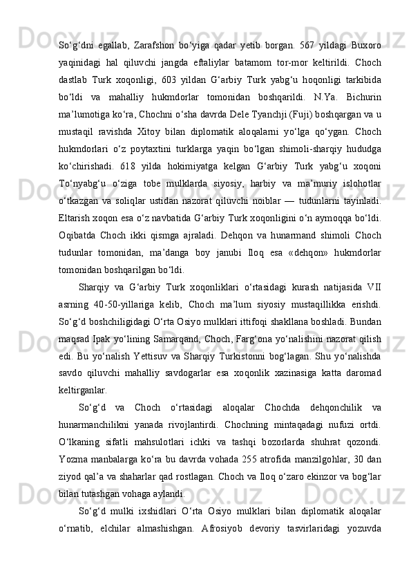 So‘g‘dni   egallab,   Zarafshon   bo‘yiga   qadar   yetib   borgan.   567   yildagi   Buxoro
yaqinidagi   hal   qiluvchi   jangda   eftaliylar   batamom   tor-mor   keltirildi.   Choch
dastlab   Turk   xoqonligi,   603   yildan   G‘arbiy   Turk   yabg‘u   hoqonligi   tarkibida
bo‘ldi   va   mahalliy   hukmdorlar   tomonidan   boshqarildi.   N.Ya.   Bichurin
ma’lumotiga ko‘ra, Chochni o‘sha davrda Dele Tyanchji (Fuji) boshqargan va u
mustaqil   ravishda   Xitoy   bilan   diplomatik   aloqalarni   yo‘lga   qo‘ygan.   Choch
hukmdorlari   o‘z   poytaxtini   turklarga   yaqin   bo‘lgan   shimoli-sharqiy   hududga
ko‘chirishadi.   618   yilda   hokimiyatga   kelgan   G‘arbiy   Turk   yabg‘u   xoqoni
To‘nyabg‘u   o‘ziga   tobe   mulklarda   siyosiy,   harbiy   va   ma’muriy   islohotlar
o‘tkazgan   va   soliqlar   ustidan   nazorat   qiluvchi   noiblar   —   tudunlarni   tayinladi.
Eltarish xoqon esa o‘z navbatida G‘arbiy Turk xoqonligini o‘n aymoqqa bo‘ldi.
Oqibatda   Choch   ikki   qismga   ajraladi.   Dehqon   va   hunarmand   shimoli   Choch
tudunlar   tomonidan,   ma’danga   boy   janubi   Iloq   esa   «dehqon»   hukmdorlar
tomonidan boshqarilgan bo‘ldi.
Sharqiy   va   G‘arbiy   Turk   xoqonliklari   o‘rtasidagi   kurash   natijasida   VII
asrning   40-50-yillariga   kelib,   Choch   ma’lum   siyosiy   mustaqillikka   erishdi.
So‘g‘d boshchiligidagi O‘rta Osiyo mulklari ittifoqi shakllana boshladi. Bundan
maqsad Ipak yo‘lining Samarqand, Choch, Farg‘ona yo‘nalishini nazorat qilish
edi.   Bu   yo‘nalish   Yettisuv   va   Sharqiy   Turkistonni   bog‘lagan.   Shu   yo‘nalishda
savdo   qiluvchi   mahalliy   savdogarlar   esa   xoqonlik   xazinasiga   katta   daromad
keltirganlar.
So‘g‘d   va   Choch   o‘rtasidagi   aloqalar   Chochda   dehqonchilik   va
hunarmanchilikni   yanada   rivojlantirdi.   Chochning   mintaqadagi   nufuzi   ortdi.
O‘lkaning   sifatli   mahsulotlari   ichki   va   tashqi   bozorlarda   shuhrat   qozondi.
Yozma manbalarga ko‘ra bu davrda vohada 255 atrofida manzilgohlar, 30 dan
ziyod qal’a va shaharlar qad rostlagan. Choch va Iloq o‘zaro ekinzor va bog‘lar
bilan tutashgan vohaga aylandi.
So‘g‘d   mulki   ixshidlari   O‘rta   Osiyo   mulklari   bilan   diplomatik   aloqalar
o‘rnatib,   elchilar   almashishgan.   Afrosiyob   devoriy   tasvirlaridagi   yozuvda 