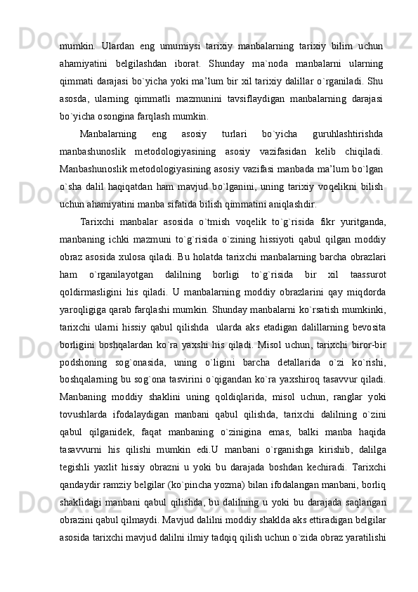 mumkin.   Ulardan   eng   umumiysi   tarixiy   manbalarning   tarixiy   bilim   uchun
ahamiyatini   belgilashdan   iborat.   Shunday   ma`noda   manbalarni   ularning
qimmati darajasi bo`yicha yoki ma’lum bir xil tarixiy dalillar o`rganiladi. Shu
asosda,   ularning   qimmatli   mazmunini   tavsiflaydigan   manbalarning   darajasi
bo`yicha osongina farqlash mumkin.
Manbalarning   eng   asosiy   turlari   bo`yicha   guruhlashtirishda
manbashunoslik   metodologiyasining   asosiy   vazifasidan   kelib   chiqiladi.
Manbashunoslik metodologiyasining asosiy vazifasi manbada ma’lum bo`lgan
o`sha   dalil   haqiqatdan   ham   mavjud   bo`lganini,   uning   tarixiy   voqelikni   bilish
uchun ahamiyatini manba sifatida bilish qimmatini aniqlashdir.
Tarixchi   manbalar   asosida   o`tmish   voqelik   to`g`risida   fikr   yuritganda,
manbaning   ichki   mazmuni   to`g`risida   o`zining   hissiyoti   qabul   qilgan   moddiy
obraz asosida xulosa qiladi. Bu holatda tarixchi manbalarning barcha obrazlari
ham   o`rganilayotgan   dalilning   borligi   to`g`risida   bir   xil   taassurot
qoldirmasligini   his   qiladi.   U   manbalarning   moddiy   obrazlarini   qay   miqdorda
yaroqligiga qarab farqlashi mumkin. Shunday manbalarni ko`rsatish mumkinki,
tarixchi   ularni   hissiy   qabul   qilishda     ularda   aks   etadigan   dalillarning   bevosita
borligini   boshqalardan   ko`ra   yaxshi   his   qiladi.   Misol   uchun,   tarixchi   biror-bir
podshoning   sog`onasida,   uning   o`ligini   barcha   detallarida   o`zi   ko`rishi,
boshqalarning bu sog`ona tasvirini o`qigandan ko`ra yaxshiroq tasavvur qiladi.
Manbaning   moddiy   shaklini   uning   qoldiqlarida,   misol   uchun,   ranglar   yoki
tovushlarda   ifodalaydigan   manbani   qabul   qilishda,   tarixchi   dalilning   o`zini
qabul   qilganidek,   faqat   manbaning   o`zinigina   emas,   balki   manba   haqida
tasavvurni   his   qilishi   mumkin   edi.U   manbani   o`rganishga   kirishib,   dalilga
tegishli   yaxlit   hissiy   obrazni   u   yoki   bu   darajada   boshdan   kechiradi.   Tarixchi
qandaydir ramziy belgilar (ko`pincha yozma) bilan ifodalangan manbani, borliq
shaklidagi   manbani   qabul   qilishda,   bu   dalilning   u   yoki   bu   darajada   saqlangan
obrazini qabul qilmaydi. Mavjud dalilni moddiy shaklda aks ettiradigan belgilar
asosida tarixchi mavjud dalilni ilmiy tadqiq qilish uchun o`zida obraz yaratilishi 