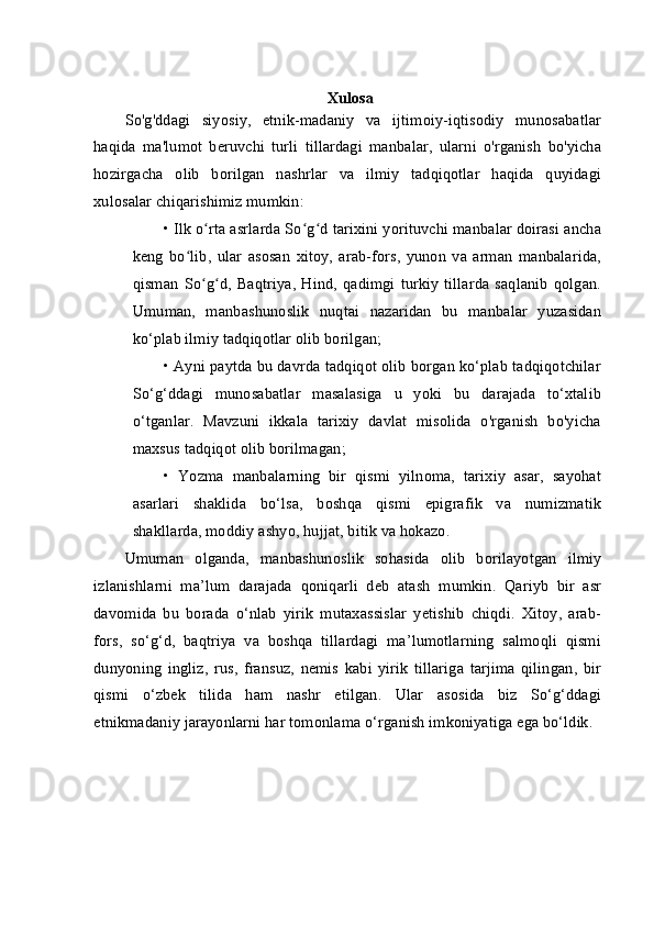 Xulosa
So'g'ddagi   siyosiy,   etnik-madaniy   va   ijtimoiy-iqtisodiy   munosabatlar
haqida   ma'lumot   beruvchi   turli   tillardagi   manbalar,   ularni   o'rganish   bo'yicha
hozirgacha   olib   borilgan   nashrlar   va   ilmiy   tadqiqotlar   haqida   quyidagi
xulosalar chiqarishimiz mumkin:
• Ilk o rta asrlarda So g d tarixini yorituvchi manbalar doirasi anchaʻ ʻ ʻ
keng   bo lib,   ular   asosan   xitoy,   arab-fors,   yunon   va   arman   manbalarida,	
ʻ
qisman   So g d,   Baqtriya,   Hind,   qadimgi   turkiy   tillarda   saqlanib   qolgan.	
ʻ ʻ
Umuman,   manbashunoslik   nuqtai   nazaridan   bu   manbalar   yuzasidan
ko‘plab ilmiy tadqiqotlar olib borilgan;
• Ayni paytda bu davrda tadqiqot olib borgan ko‘plab tadqiqotchilar
So‘g‘ddagi   munosabatlar   masalasiga   u   yoki   bu   darajada   to‘xtalib
o‘tganlar.   Mavzuni   ikkala   tarixiy   davlat   misolida   o'rganish   bo'yicha
maxsus tadqiqot olib borilmagan;
•   Yozma   manbalarning   bir   qismi   yilnoma,   tarixiy   asar,   sayohat
asarlari   shaklida   bo‘lsa,   boshqa   qismi   epigrafik   va   numizmatik
shakllarda, moddiy ashyo, hujjat, bitik va hokazo.
Umuman   olganda,   manbashunoslik   sohasida   olib   borilayotgan   ilmiy
izlanishlarni   ma’lum   darajada   qoniqarli   deb   atash   mumkin.   Qariyb   bir   asr
davomida   bu   borada   o‘nlab   yirik   mutaxassislar   yetishib   chiqdi.   Xitoy,   arab-
fors,   so‘g‘d,   baqtriya   va   boshqa   tillardagi   ma’lumotlarning   salmoqli   qismi
dunyoning   ingliz,   rus,   fransuz,   nemis   kabi   yirik   tillariga   tarjima   qilingan,   bir
qismi   o‘zbek   tilida   ham   nashr   etilgan.   Ular   asosida   biz   So‘g‘ddagi
etnikmadaniy jarayonlarni har tomonlama o‘rganish imkoniyatiga ega bo‘ldik. 