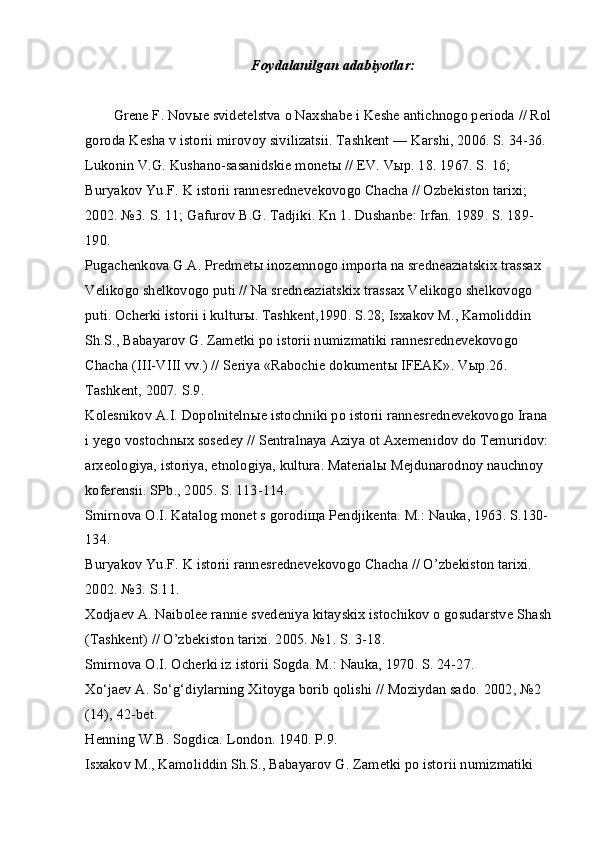 Foydalanilgan adabiyotlar:
Grene F. Nov ы e svidetelstva o Naxshabe i Keshe antichnogo perioda // Rol
goroda Kesha v istorii mirovoy sivilizatsii. Tashkent — Karshi, 2006. S. 34-36.
Lukonin V.G. Kushano-sasanidskie monet ы  // EV. V ы p. 18. 1967. S. 16; 
Buryakov Yu.F. K istorii rannesrednevekovogo Chacha // Ozbekiston tarixi; 
2002. №3. S. 11; Gafurov B.G. Tadjiki. Kn 1. Dushanbe: Irfan. 1989. S. 189-
190.
Pugachenkova G.A. Predmet ы  inozemnogo importa na sredneaziatskix trassax 
Velikogo shelkovogo puti // Na sredneaziatskix trassax Velikogo shelkovogo 
puti. Ocherki istorii i kultur ы . Tashkent,1990. S.28; Isxakov M., Kamoliddin 
Sh.S., Babayarov G. Zametki po istorii numizmatiki rannesrednevekovogo 
Chacha (III-VIII vv.) // Seriya «Rabochie dokument ы  IFEAK». V ы p.26. 
Tashkent, 2007. S.9.
Kolesnikov A.I. Dopolniteln ы e istochniki po istorii rannesrednevekovogo Irana 
i yego vostochn ы x sosedey // Sentralnaya Aziya ot Axemenidov do Temuridov: 
arxeologiya, istoriya, etnologiya, kultura. Material ы  Mejdunarodnoy nauchnoy 
koferensii. SPb., 2005. S. 113-114.
Smirnova O.I. Katalog monet s gorodi щ a Pendjikenta. M.: Nauka, 1963. S.130-
134.
Buryakov Yu.F. K istorii rannesrednevekovogo Chacha // O’zbekiston tarixi. 
2002. №3. S.11.
Xodjaev A. Naibolee rannie svedeniya kitayskix istochikov o gosudarstve Shash
(Tashkent) // O’zbekiston tarixi. 2005. №1. S. 3-18.
Smirnova O.I. Ocherki iz istorii Sogda. M.: Nauka, 1970. S. 24-27.
Xo‘jaev A. So‘g‘diylarning Xitoyga borib qolishi // Moziydan sado. 2002, №2 
(14), 42-bet.
Henning W.B. Sogdica. London. 1940. P.9.
Isxakov M., Kamoliddin Sh.S., Babayarov G. Zametki po istorii numizmatiki  