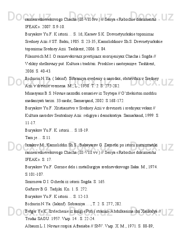 rannesrednevekovogo Chacha (III-VII Ivv.) // Seriya «Rabochie dokument ы  
IFEAK». 2007. S.9-10.
Buryakov Yu.F. K istorii… S. 16; Karaev S.K. Drevnetyurkskie toponim ы  
Sredney Azii // ST. Baku, 1985. S. 23-35; Kamoliddinov Sh.S. Drevnetyurkskie
toponim ы  Sredney Azii. Tashkent, 2006. S. 84.
Filanovich M.I. O rannevekov ы x prestijn ы x soorujeniyax Chacha i Sogda // 
Velikiy shelkov ы y put. Kultura i traditsii. Proshloe i nastoya щ ee. Tashkent, 
2006. S. 40-43.
Bichurin N.Ya. ( Iakinf). Sobraniya svedeniy o narodax, obitavshix v Sredney 
Azii v drevnie vremena. M.; L., 1950. T. 2. S. 272-282.
Minasyans B.S. Nov ы e naxodki ossuariev iz Toytepa // O’zbekiston moddiu 
madaniyati tarixi. 33-nashr, Samarqand, 2002. S.168-172.
Buryakov Yu.F. Xristianstvo v Sredney Azii v drevnosti i srednyax vekax // 
Kultura narodov Sentralnoy Azii: religiya i demokratiya. Samarkand, 1999. S. 
11-17.
Buryakov Yu.F. K. istorii… S.18-19.
Tam je… S.11.
Isxakov M., Kamoliddin Sh.S., Babayarov G. Zametki po istorii numizmatiki 
rannesrednevekovogo Chacha (III-VIII vv.) // Seriya «Rabochie dokument ы  
IFEAK». S. 17.
Buryakov Yu.F. Gornoe delo i metallurgiya srednevekovogo Ilaka. M., 1974. 
S.101-107.
Smirnova O.I. Ocherki iz istorii Sogda. S. 165.
Gafurov B.G. Tadjiki. Kn. 1. S. 272.
Buryakov Yu.F. K istorii… S. 12-13.
Bichurin N.Ya. (Iakinf). Sobraniya…., T. 2. S. 277, 282.
Betger Ye.K. Izvlechenie iz knigi «Puti i stran ы » Abdulkasima ibn Xaukalya // 
Trud ы  SAGU. 1957. V ы p. 14 . S. 22-24.
Albaum L.I. Nov ы e rospisi Afrasiaba // SNV. V ы p. X. M., 1971. S. 88-89;  