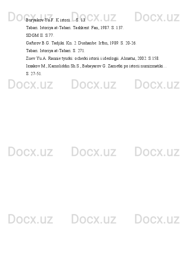 Buryakov Yu.F. K istorii… S. 13.
Tabari. Istoriya at-Tabari. Tashkent: Fan, 1987. S. 137.
SDGM II. S.77.
Gafurov B.G. Tadjiki. Kn. 2. Dushanbe: Irfon, 1989. S. 20-26.
Tabari. Istoriya at-Tabari. S. 271.
Zuev Yu.A. Rannie tyurki: ocherki istorii i ideologii. Almat ы , 2002. S.158.
Isxakov M., Kamoliddin Sh.S., Babayarov G. Zametki po istorii numizmatiki… 
S. 27-51. 