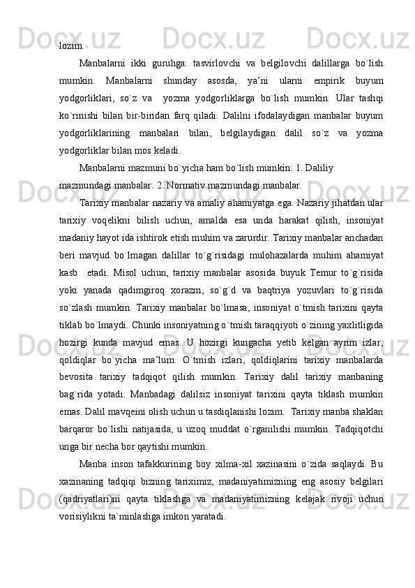 lozim.
Manbalarni   ikki   guruhga:   tasvirlovchi   va   belgilovchi   dalillarga   bo`lish
mumkin.   Manbalarni   shunday   asosda,   ya’ni   ularni   empirik   buyum
yodgorliklari,   so`z   va     yozma   yodgorliklarga   bo`lish   mumkin.   Ular   tashqi
ko`rinishi   bilan   bir-biridan   farq   qiladi.   Dalilni   ifodalaydigan   manbalar   buyum
yodgorliklarining   manbalari   bilan,   belgilaydigan   dalil   so`z   va   yozma
yodgorliklar bilan mos keladi.
Manbalarni mazmuni bo`yicha ham bo`lish mumkin: 1. Daliliy 
mazmundagi manbalar. 2. Normativ mazmundagi manbalar.
Tarixiy manbalar nazariy va amaliy ahamiyatga ega. Nazariy jihatdan ular
tarixiy   voqelikni   bilish   uchun,   amalda   esa   unda   harakat   qilish,   insoniyat
madaniy hayot ida ishtirok etish muhim va zarurdir. Tarixiy manbalar anchadan
beri   mavjud   bo`lmagan   dalillar   to`g`risidagi   mulohazalarda   muhim   ahamiyat
kasb     etadi.   Misol   uchun,   tarixiy   manbalar   asosida   buyuk   Temur   to`g`risida
yoki   yanada   qadimgiroq   xorazm,   so`g`d   va   baqtriya   yozuvlari   to`g`risida
so`zlash   mumkin.   Tarixiy   manbalar   bo`lmasa,   insoniyat   o`tmish   tarixini   qayta
tiklab bo`lmaydi. Chunki insoniyatning o`tmish taraqqiyoti o`zining yaxlitligida
hozirgi   kunda   mavjud   emas.   U   hozirgi   kungacha   yetib   kelgan   ayrim   izlar,
qoldiqlar   bo`yicha   ma’lum.   O`tmish   izlari,   qoldiqlarini   tarixiy   manbalarda
bevosita   tarixiy   tadqiqot   qilish   mumkin.   Tarixiy   dalil   tarixiy   manbaning
bag`rida   yotadi.   Manbadagi   dalilsiz   insoniyat   tarixini   qayta   tiklash   mumkin
emas. Dalil mavqeini olish uchun u tasdiqlanishi lozim.  Tarixiy manba shaklan
barqaror   bo`lishi   natijasida,   u   uzoq   muddat   o`rganilishi   mumkin.   Tadqiqotchi
unga bir necha bor qaytishi mumkin.
Manba   inson   tafakkurining   boy   xilma-xil   xazinasini   o`zida   saqlaydi.   Bu
xazinaning   tadqiqi   bizning   tariximiz,   madaniyatimizning   eng   asosiy   belgilari
(qadriyatlari)ni   qayta   tiklashga   va   madaniyatimizning   kelajak   rivoji   uchun
vorisiylikni ta`minlashga imkon yaratadi. 