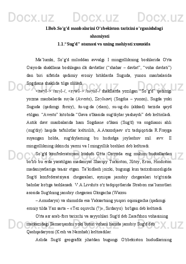 I.Bob.So’g’d manbalarini O’zbekiston  tаriхi ni o’rganishdagi
ahamiyati
1.1.“Sug'd” atamasi va uning mohiyati xususida
Ma’lumki,   So’g'd   miloddan   avvalgi   I   mingyillikning   boshlarida   O'rta
Osiyoda   shakllana   boshlagan   ilk   davlatlar   (“shahar   –   davlat”,   “voha   davlati”)
dan   biri   sifatida   qadimiy   eroniy   bitiklarda   Suguda,   yunon   manbalarida
Sogdiana shaklida tilga olinadi.
<sw γδ ->   /su γδ -/,   <s γ w δ ->   /sǝ γ u δ -/   shakllarda   yozilgan   “So’g'd”   qadimgi
yozma   manbalarda   su γδ a   (Avesto),   Σογδιανή   (Sogdia   –   yunon),   Sugda   yoki
Suguda   (qadimgi   forsiy),   šu-ug-da   (elam),   su-ug-du   (akkad)   tarzida   qayd
etilgan. “Avesto” kitobida “Gava o'lkasida sug'diylar yashaydi” deb keltiriladi.
Antik   davr   manbalarida   ham   Sogdiane   o'lkasi   (Sug'd)   va   sogdianoi   ahli
(sug'diy)   haqida   tafsilotlar   keltirilib,   A.Ataxodjaev   o'z   tadqiqotida   R.Frayga
suyangan   holda,   sug'diylarning   bu   hududga   joylashuv   mil.   avv.   II
mingyillikning ikkinchi yarmi va I mingyillik boshlari deb keltiradi.
So’g'd   konfederatsiyasi   hududi   O'rta   Osiyoda   eng   muhim   hududlardan
bo'lib bu erda yaratilgan  madaniyat Sharqiy Turkiston, Xitoy, Eron, Hindiston
madaniyatlariga   ta ъ sir   etgan.  Ta’kidlash   joizki,   bugungi   kun  tarixshunosligida
Sug'd   konfederatsiyasi   chegaralari,   ayniqsa   janubiy   chegaralari   to'g'risida
bahslar ko'zga tashlanadi. V.A.Livshits o'z tadqiqotlarida Strabon ma’lumotlari
asosida Sug'dning janubiy chegarasi Oksgacha (Waxsu
– Amudaryo) va shimolda esa Yaksartning yuqori oqimigacha (qadimgi 
eroniy tilda Yax sarta – «Tez oquvchi (?)», Sirdaryo)  bo'lgan deb keltiradi.
O'rta asr arab-fors tarixchi va sayyohlari Sug'd deb Zarafshon vohasining 
markazidagi Samarqandni yoki butun vohani hamda janubiy Sug'd deb 
Qashqadaryoni (Kesh va Naxshab) keltiradilar.
Aslida   Sug'd   geografik   jihatdan   bugungi   O'zbekiston   hududlarining 