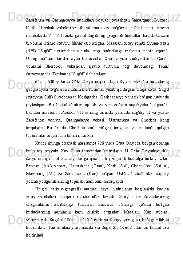 Zarafshan   va   Qashqadaryo   hududlari   bo'ylab   joylashgan   Samarqand,   Buxoro,
Kesh,   Naxshab   vohalaridan   iborat   markaziy   bo'g'inini   tashkil   etadi.   Ammo
manbalarda V – VIII asrlarga oid Sug'dning geografik hududlari haqida ba ъ zan
bir-birini istisno  etuvchi fikrlar etib  kelgan. Masalan, xitoy rohibi Syuan-tszan
(629)   “Sug'd”   tushunchasini   juda   keng   hududlarga   nisbatan   tadbiq   etgan6.
Uning   ma’lumotlaridan   ayon   bo'lishicha,   Chu   daryosi   vodiysidan   to   Qarshi
vohasini   Sherobod   vohasidan   ajratib   turuvchi   tog'   dovonidagi   Temir
darvozagacha (Darband) “Sug'd” deb atalgan.
629   –   630   yillarda   O'rta   Osiyo   orqali   o'tgan   Syuan-tszan   bu   hududning
geografiyasi to'g'risida muhim ma’lumotlar yozib qoldirgan. Unga ko'ra, Sug'd
(xitoycha Suli) Suyobdan to Keshgacha (Qashqadaryo vohasi) bo'lgan hududda
joylashgan.   Bu   hudud   aholisining   tili   va   yozuvi   ham   sug'diycha   bo'lgan65.
Bundan   ma ъ lum   bo'ladiki,   VII   asrning   birinchi   yarmida   sug'diy   til   va   yozuv
Zarafshon   vodiysi,   Qashqadaryo   vohasi,   Ustrushona   va   Chochda   keng
tarqalgan.   Bu   haqda   Chochda   zarb   etilgan   tangalar   va   saqlanib   qolgan
toponimlar orqali ham bilish mumkin.
Xuddi shunga o'xshash ma ъ lumot 726 yilda O'rta Osiyoda bo'lgan boshqa
bir   xitoy   sayyohi   Xoy   Chao   tomonidan   keltirilgan.   U   O'rta   Osiyodagi   ikki
daryo   oralig'ini   til   xususiyatlariga   qarab   olti   geografik   hududga   bo'ladi.   Ular:
Buxoro   (An`)   vohasi,   Ustrushona   (Tsao),   Kesh   (Shi),   Choch-Iloq   (Shi-lo),
Maymurg'   (Mi)   va   Samarqand   (Kan)   bo'lgan.   Ushbu   hududlardan   sug'diy
yozma yodgorliklarning topilishi ham buni tasdiqlaydi.
“Sug'd”   tarixiy-geografik   atamasi   qaysi   hududlarga   bog'lanishi   haqida
xitoy   manbalari   qiziqarli   ma ъ lumotlar   beradi.   Xitoylar   o'z   davlatlarining
chegaralarini   xaritalarga   tushirish   asnosida   o'zlariga   qo'shni   bo'lgan
hududlarning   nomlarini   ham   keltirib   o'tganlar.   Masalan,   Xan   sulolasi
yilnomasida   Sug'dni   “Suxe”   deb   keltiradi   va   Kangyuyning   bir   bo'lagi   sifatida
ko'rsatiladi. Tan sulolasi yilnomasida esa Sug'd Shi (Kesh) bilan bir hudud deb
keltiriladi. 