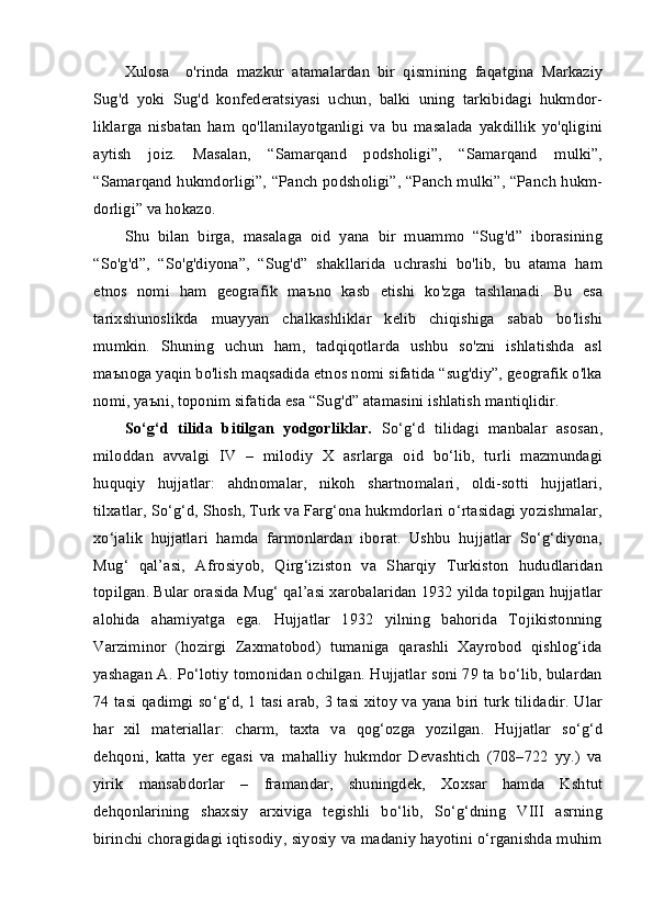 Xulosa     o'rinda   mazkur   atamalardan   bir   qismining   faqatgina   Markaziy
Sug'd   yoki   Sug'd   konfederatsiyasi   uchun,   balki   uning   tarkibidagi   hukmdor-
liklarga   nisbatan   ham   qo'llanilayotganligi   va   bu   masalada   yakdillik   yo'qligini
aytish   joiz.   Masalan,   “Samarqand   podsholigi”,   “Samarqand   mulki”,
“Samarqand hukmdorligi”, “Panch podsholigi”, “Panch mulki”, “Panch hukm-
dorligi” va hokazo.
Shu   bilan   birga,   masalaga   oid   yana   bir   muammo   “Sug'd”   iborasining
“So'g'd”,   “So'g'diyona”,   “Sug'd”   shakllarida   uchrashi   bo'lib,   bu   atama   ham
etnos   nomi   ham   geografik   ma ъ no   kasb   etishi   ko'zga   tashlanadi.   Bu   esa
tarixshunoslikda   muayyan   chalkashliklar   kelib   chiqishiga   sabab   bo'lishi
mumkin.   Shuning   uchun   ham,   tadqiqotlarda   ushbu   so'zni   ishlatishda   asl
ma ъ noga yaqin bo'lish maqsadida etnos nomi sifatida “sug'diy”, geografik o'lka
nomi, ya ъ ni, toponim sifatida esa “Sug'd” atamasini ishlatish mantiqlidir.
So‘g‘d   tilida   bitilgan   yodgorliklar .   So‘g‘d   tilidagi   manbalar   asosan,
miloddan   avvalgi   IV   –   milodiy   X   asrlarga   oid   bo‘lib,   turli   mazmundagi
huquqiy   hujjatlar:   ahdnomalar,   nikoh   shartnomalari,   oldi-sotti   hujjatlari,
tilxatlar, So‘g‘d, Shosh, Turk va Farg‘ona hukmdorlari o‘rtasidagi yozishmalar,
xo‘jalik   hujjatlari   hamda   farmonlardan   iborat.   Ushbu   hujjatlar   So‘g‘diyona,
Mug‘   qal’asi,   Afrosiyob,   Qirg‘iziston   va   Sharqiy   Turkiston   hududlaridan
topilgan. Bular orasida Mug‘ qal’asi xarobalaridan 1932 yilda topilgan hujjatlar
alohida   ahamiyatga   ega.   Hujjatlar   1932   yilning   bahorida   Tojikistonning
Varziminor   (hozirgi   Zaxmatobod)   tumaniga   qarashli   Xayrobod   qishlog‘ida
yashagan A. Po‘lotiy tomonidan ochilgan. Hujjatlar soni 79 ta bo‘lib, bulardan
74 tasi qadimgi so‘g‘d, 1 tasi arab, 3 tasi xitoy va yana biri turk tilidadir. Ular
har   xil   materiallar:   charm,   taxta   va   qog‘ozga   yozilgan.   Hujjatlar   so‘g‘d
dehqoni,   katta   yer   egasi   va   mahalliy   hukmdor   Devashtich   (708–722   yy.)   va
yirik   mansabdorlar   –   framandar,   shuningdek,   Xoxsar   hamda   Kshtut
dehqonlarining   shaxsiy   arxiviga   tegishli   bo‘lib,   So‘g‘dning   VIII   asrning
birinchi choragidagi iqtisodiy, siyosiy va madaniy hayotini o‘rganishda muhim 