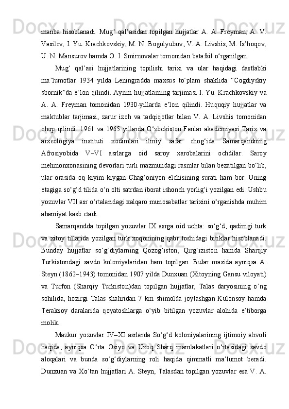 manba   hisoblanadi.   Mug‘   qal’asidan   topilgan   hujjatlar   A.   A.   Freyman,   A.   V.
Vasilev, I. Yu. Krachkovskiy, M. N. Bogolyubov, V. A. Livshis, M. Is’hoqov,
U. N. Mansurov hamda O. I. Smirnovalar tomonidan batafsil o‘rganilgan.
Mug‘   qal’asi   hujjatlarining   topilishi   tarixi   va   ular   haqidagi   dastlabki
ma’lumotlar   1934   yilda   Leningradda   maxsus   to‘plam   shaklida   “Cogdiyskiy
sbornik”da e’lon qilindi. Ayrim hujjatlarning tarjimasi I. Yu. Krachkovskiy va
A.   A.   Freyman   tomonidan   1930-yillarda   e’lon   qilindi.   Huquqiy   hujjatlar   va
maktublar   tarjimasi,   zarur   izoh   va   tadqiqotlar   bilan   V.   A.   Livshis   tomonidan
chop   qilindi.   1961   va   1965   yillarda   O‘zbekiston   Fanlar   akademiyasi   Tarix   va
arxeologiya   instituti   xodimlari   ilmiy   safar   chog‘ida   Samarqandning
Afrosiyobida   V–VI   asrlarga   oid   saroy   xarobalarini   ochdilar.   Saroy
mehmonxonasining devorlari turli mazmundagi rasmlar bilan bezatilgan bo‘lib,
ular   orasida   oq   kiyim   kiygan   Chag‘oniyon   elchisining   surati   ham   bor.   Uning
etagiga so‘g‘d tilida o‘n olti satrdan iborat ishonch yorlig‘i yozilgan edi. Ushbu
yozuvlar VII asr o‘rtalaridagi xalqaro munosabatlar tarixini o‘rganishda muhim
ahamiyat kasb etadi.
Samarqandda   topilgan   yozuvlar   IX   asrga   oid   uchta:   so‘g‘d,   qadimgi   turk
va xitoy  tillarida  yozilgan  turk  xoqonining  qabr  toshidagi  bitiklar  hisoblanadi.
Bunday   hujjatlar   so‘g‘diylarning   Qozog‘iston,   Qirg‘iziston   hamda   Sharqiy
Turkistondagi   savdo   koloniyalaridan   ham   topilgan.   Bular   orasida   ayniqsa   A.
Steyn (1862–1943) tomonidan 1907 yilda Dunxuan (Xitoyning Gansu viloyati)
va   Turfon   (Sharqiy   Turkiston)dan   topilgan   hujjatlar,   Talas   daryosining   o‘ng
sohilida,   hozirgi   Talas   shahridan   7   km   shimolda   joylashgan   Kulonsoy   hamda
Teraksoy   daralarida   qoyatoshlarga   o‘yib   bitilgan   yozuvlar   alohida   e’tiborga
molik.
Mazkur   yozuvlar   IV–XI   asrlarda   So‘g‘d   koloniyalarining   ijtimoiy   ahvoli
haqida,   ayniqsa   O‘rta   Osiyo   va   Uzoq   Sharq   mamlakatlari   o‘rtasidagi   savdo
aloqalari   va   bunda   so‘g‘diylarning   roli   haqida   qimmatli   ma’lumot   beradi.
Dunxuan   va  Xo‘tan   hujjatlari   A.  Steyn,   Talasdan   topilgan   yozuvlar   esa   V.  A. 