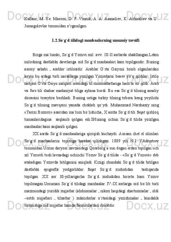 Kallaur,   M.   Ye.   Masson,   D.   F.   Vinnik,   A.   A.   Asanaliev,   K.   Ashiraliev   va   U.
Jumagulovlar tomonidan o‘rganilgan.
1.2.So`g`d tilidagi manbaalarning umumiy tavsifi
Bizga ma`lumki, So`g`d Yozuvi mil. avv.  III - II  asrlarda shakllangan.Lekin
milodning  dastlabki  davrlariga  oid  So`g`d manbaalari  kam topilgandir.   Buning
asosiy   sababi   ,   arablar   istilosidir.   Arablar   O`rta   Osiyoni   bosib   olganlaridan
keyin  bu erdagi  turli  narsalarga  yozilgan   Yozuvlarni  beaev  yo`q  qildilar.  Istilo
natijasi O`rta Osiyo xalqlari orasidagi til munosabatlariga ham ta`sir qildi.  Arab
va fors tili shahar madaniyat tiliga  aylana bordi. Bu esa  So`g`d tilining amaliy
doirasini   toraytira   boshladi.   Buning   ustiga   turkiy   tilning   tobora   keng   yo yilishi
So`g`d   tilining   mavqeini   yanada   cheklab   qo` ydi.   Muhammad   Narshaxiy   ning
«Tarixi Buxoro» asaridan ma`lum bo`lishicha, X asrda So`g`d tili faqat qishloq
tumanlaridagina     saqlanib   qolgan   edi.SHuning   uchun   So`g`d   tilida   yo zilgan
manbaalar kam saqlanib qolgan. 
XX asrda So`g`d  manbaalariga  qiziqish  kuchaydi. Asosan  chet el  olimlari
So`g`d   manbaalarini   topishga   harakat   qilishgan.   1 8 89   yili   N.I.   YAdrintsev
to m onidan Urxun daryosi xavzasidagi Qorabol g` a sun degan erdan topilgan uch
xil  Yozuv li tosh lavxadagi uchinchi  Yozuv  So`g`d tilida   -   «So`g`d Yozuvi» deb
ataladigan   Yozuvda   bitilganini   aniqladi.   Kizigi   shundaki   So`g`d   tilida   bitilgan
dastlabki   epigrafik   yodgorliklar   faqat   So`g`d   xududidan     tash q arida
topilgan   .XX   asr   30-yillarigacha   So`g`d   xududidan   birorta   ham   Yozuv
topilmagan.Umuman   So`g`d   tilidagi   manbaalar   IV - IX   asrlarga   oid   bo`lib   turli
mazmundagi yuridik xujjatlar (a h dnomalar , nikox haqidagi shartnomalar , oldi
–sotdi   xujjatlari   ,   tilxatlar   )   xukmdorlar   o`rtasidagi   yo zishmalar   ,   kundalik
turmushga oid xujjatlar hamda farmonlardan iboratdir. 