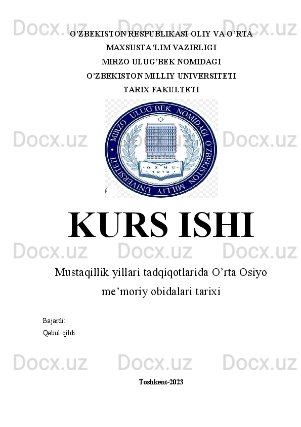 O’ZBEKISTON RESPUBLIKASI OLIY VA O’RTA
MAXSUSTA’LIM VAZIRLIGI
MIRZO ULUG’BEK NOMIDAGI
O’ZBEKISTON MILLIY UNIVERSITETI
TARIX FAKULTETI
KURS ISHI
Mustaqillik yillari tadqiqotlarida O’rta Osiyo
me’moriy obidalari tarixi
Bajardi: 
Qabul qildi:
Toshkent-2023 