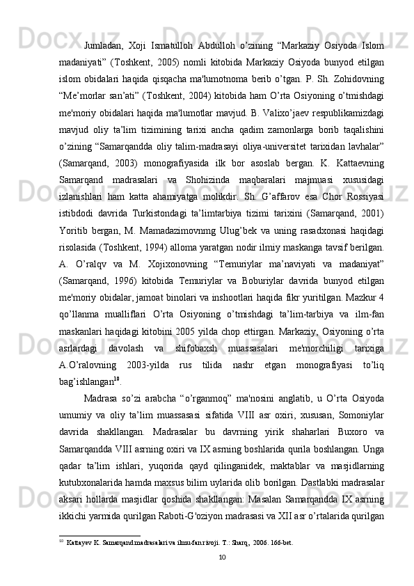 Jumladan,   Xoji   Ismatulloh   Abdulloh   o’zining   “Markaziy   Osiyoda   Islom
madaniyati”   (Toshkent,   2005)   nomli   kitobida   Markaziy   Osiyoda   bunyod   etilgan
islom   obidalari   haqida   qisqacha   ma'lumotnoma   berib   o’tgan.   P.   Sh.   Zohidovning
“Me’morlar   san’ati”  (Toshkent,  2004)  kitobida ham  O’rta  Osiyoning  o’tmishdagi
me'moriy obidalari haqida ma'lumotlar mavjud. B. Valixo’jaev respublikamizdagi
mavjud   oliy   ta’lim   tizimining   tarixi   ancha   qadim   zamonlarga   borib   taqalishini
o’zining   “Samarqandda   oliy   talim-madrasayi   oliya-universitet   tarixidan   lavhalar”
(Samarqand,   2003)   monografiyasida   ilk   bor   asoslab   bergan.   K.   Kattaevning
Samarqand   madrasalari   va   Shohizinda   maqbaralari   majmuasi   xususidagi
izlanishlari   ham   katta   ahamiyatga   molikdir.   Sh.   G’affarov   esa   Chor   Rossiyasi
istibdodi   davrida   Turkistondagi   ta’limtarbiya   tizimi   tarixini   (Samarqand,   2001)
Yoritib   bergan,   M.   Mamadazimovnmg   Ulug’bek   va   uning   rasadxonasi   haqidagi
risolasida (Toshkent, 1994) alloma yaratgan nodir ilmiy maskanga tavsif berilgan.
A.   O’ralqv   va   M.   Xojixonovning   “Temuriylar   ma’naviyati   va   madaniyat”
(Samarqand,   1996)   kitobida   Temuriylar   va   Boburiylar   davrida   bunyod   etilgan
me'moriy obidalar, jamoat binolari va inshootlari haqida fikr yuritilgan. Mazkur 4
qo’llanma   mualliflari   O’rta   Osiyoning   o’tmishdagi   ta’lim-tarbiya   va   ilm-fan
maskanlari haqidagi kitobini 2005 yilda chop ettirgan. Markaziy, Osiyoning o’rta
asrlardagi   davolash   va   shifobaxsh   muassasalari   me'morchiligi   tarixiga
A.O’ralovning   2003-yilda   rus   tilida   nashr   etgan   monografiyasi   to’liq
bag’ishlangan 10
. 
Madrasa   so’zi   arabcha   “o’rganmoq”   ma'nosini   anglatib,   u   O’rta   Osiyoda
umumiy   va   oliy   ta’lim   muassasasi   sifatida   VIII   asr   oxiri,   xususan,   Somoniylar
davrida   shakllangan.   Madrasalar   bu   davrning   yirik   shaharlari   Buxoro   va
Samarqandda VIII asrning oxiri va IX asrning boshlarida qurila boshlangan. Unga
qadar   ta’lim   ishlari,   yuqorida   qayd   qilinganidek,   maktablar   va   masjidlarning
kutubxonalarida hamda maxsus bilim uylarida olib borilgan. Dastlabki madrasalar
aksari   hollarda   masjidlar   qoshida   shakllangan:   Masalan   Samarqandda   IX   asrning
ikkichi yarmida qurilgan Raboti-G'oziyon madrasasi va XII asr o’rtalarida qurilgan
10
  Kattayev K. Samarqand madrasalari va ilmu-fan rivoji. T.: Sharq,  2006. 166-bet.
10