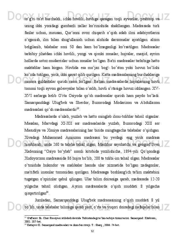 to’g’ri   to’rt   burchakli,   ichki   hovlili,   hovliga   qaragan   toqli   ayvonlar,   peshtoqi   va
uning   ikki   yonidagi   gumbazli   zallar   ko’rinishida   shakllangan.   Madrasada   turli
fanlar   uchun,   xususan,   Qur’onni   ovoz   chiqarib   o’qish   adab   ilmi   adabiyotlarini
o’rganish,   ilm   bilan   shug'ullanish   uchun   alohida   darsxonalar   ajratilgan.   alzim
belgilanib,   talabalar   soni   50   dan   kam   bo’lmaganligi   ko’rsatilgan.   Madrasalar
tarkibiy   jihatdan   ichki   hovlili,   yozgi   va   qisnki   xonalar,   hujralar,   masjid,   ayrim
hollarda ustoz mudarrislar uchun xonalar bo’lgan. Ba'zi madrasalar tarkibiga hatto
maktablar   ham   kirgan.   Hovlida   esa   mo’jaz   bog'-   bo’ston   yoki   hovuz   bo’lishi
ko’zda tutilgan, yirik, ikki qavat qilib qurilgan. Katta madrasalarning burchaklariga
minora   guldastalar   qurish   rasm   bo’lgan.   Ba'zan   madrasalarda   hujralarning   hovli
tomoni toqli ayvon galereyalar bilan o’ralib, hovli o’rtasiga hovuz ishlangan. XV-
XVI   asrlarga   kelib   O’rta   Osiyoda   qo’sh   madrasalar   qurish   ham   paydo   bo’ladi.
Samarqanddagi   Ulug'bek   va   Sherdor,   Buxorodagi   Modarixon   va   Abdullaxon
madrasalari qo’sh madrasalardir 13
. 
Madrasalarda   o’nlab,   yuzlab   va   hatto   minglab   ilmu-toliblar   tahsil   olganlar.
Masalan,   Marvdagi   XI-XII   asr   madrasalarida   yuzlab,   Buxorodagi   XIII   asr
Masudiya  va Xoniya madrasalarining har  birida mingtagacha  talabalar o’qishgan.
Xivadagi   Muhammad   Aminxon   madrasasi   bu   yerdagi   eng   yirik   madrasa
hisoblanib,   unda  260   ta  talaba   tahsil   olgan.   Mashhur   sayohatchi   va   geograf   Sven
Xadenning   “Osiyo   bo’ylab”   nomli   kitobida   yozilishicha,   1894-yili   Qo’qondagi
Xudoyorxon madrasasida 86 hujra bo’lib, 200 ta tolibi-im tahsil olgan. Madrasalar
o’tmishda   hukmdor   va   malikalar   hamda   ular   xizmatida   bo’lgan   zadagonlar,
ma'rifatli   insonlar   tomonidan   qurilgan.   Madrasaga   boshlang'ich   ta'lim   maktabini
tugatgan   o’spirinlar   qabul   qilingan.   Ular   bilim   doirasiga   qarab,   madrasada   12-20
yilgacha   tahsil   olishgan.   Ayrim   madrasalarda   o’qish   muddati   8   yilgacha
qisqartirilgan 14
. 
Jumladan,   Samarqanddagi   Ulug'bek   madrasasining   o’qish   muddati   8   yil
bo’lib, unda talabalar bilimiga qarab past, o’rta va yuqori doiradagi nafaqalar bilan
13
 G'affarov Sh. Chor Rossiyasi istibdodi davrida Turkistondagi ta’lim-tarbiya tizimi tarixi. Samarqand: Kitobxon, 
2001. 187-bet.
14
 Kattayev K. Samarqand madrasalari va ilmu-fan rivoji. T.: Sharq , 2006. 74-bet.
12