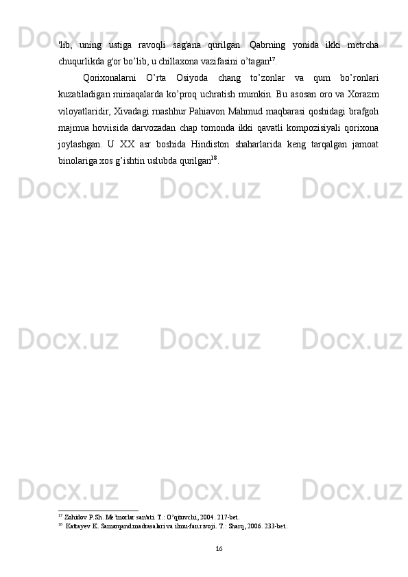 'lib,   uning   ustiga   ravoqli   sag'ana   qurilgan.   Qabrning   yonida   ikki   metrcha
chuqurlikda g'or bo’lib, u chillaxona vazifasini o’tagan 17
.
Qorixonalarni   O’rta   Osiyoda   chang   to’zonlar   va   qum   bo’ronlari
kuzatiladigan miniaqalarda ko’proq uchratish mumkin. Bu asosan oro va Xorazm
viloyatlaridir, Xivadagi rnashhur Pahiavon Mahmud maqbarasi qoshidagi brafgoh
majmua   hoviisida   darvozadan   chap   tomonda   ikki   qavatli   kompozisiyali   qorixona
joylashgan.   U   XX   asr   boshida   Hindiston   shaharlarida   keng   tarqalgan   jamoat
binolariga xos g’ishtin uslubda qurilgan 18
.
17
 Zohidov P.Sh. Me’morlar san'ati. T.: O’qituvchi, 2004. 217-bet.
18
  Kattayev K. Samarqand madrasalari va ilmu-fan rivoji. T.: Sharq, 2006. 233-bet.
16