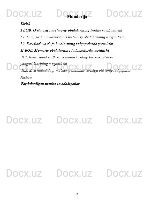 Mundarija
Kirish
I BOB. O’rta osiyo me’moriy obidalarining turlari va ahamiyati
I.1. Diniy ta’lim muassasalari me’moriy obidalarining o’rganilishi
I.2. Davolash va shifo binolarining tadqiqotlarda yoritilishi
II BOB. Memoriy obidalarning tadqiqotlarda yoritilishi
 II.1. Samarqand va Buxoro shaharlaridagi tarixiy-me’moriy 
yodgorliklarining o’rganilishi
 II.2. Xiva hududidagi me’moriy obidalar tarixiga oid ilmiy tadqiqotlar
Xulosa
Foydalanilgan manba va adabiyotlar
2 