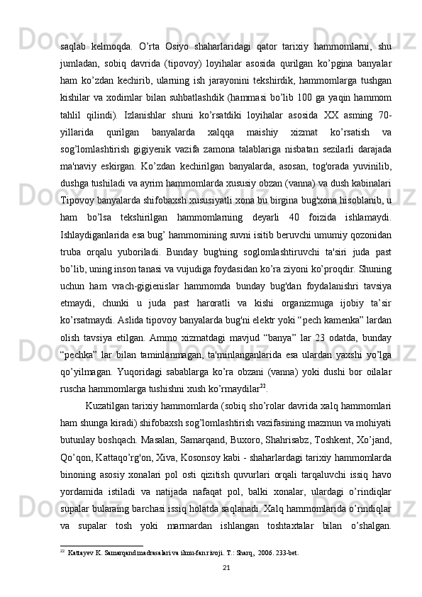 saqlab   kelmoqda.   O’rta   Osiyo   shaharlaridagi   qator   tarixiy   hammomlarni,   shu
jumladan,   sobiq   davrida   (tipovoy)   loyihalar   asosida   qurilgan   ko’pgina   banyalar
ham   ko’zdan   kechirib,   ularning   ish   jarayonini   tekshirdik,   hammomlarga   tushgan
kishilar   va  xodimlar  bilan  suhbatlashdik   (hammasi   bo’lib  100  ga  yaqin  hammom
tahlil   qilindi).   Izlanishlar   shuni   ko’rsatdiki   loyihalar   asosida   XX   asming   70-
yillarida   qurilgan   banyalarda   xalqqa   maishiy   xizmat   ko’rsatish   va
sog’lomlashtirish   gigiyenik   vazifa   zamona   talablariga   nisbatan   sezilarli   darajada
ma'naviy   eskirgan.   Ko’zdan   kechirilgan   banyalarda,   asosan,   tog'orada   yuvinilib,
dushga tushiladi va ayrim hammomlarda xususiy obzan (vanna) va dush kabinalari
Tipovoy banyalarda shifobaxsh xususiyatli xona bu birgina bug'xona hisoblanib, u
ham   bo’lsa   tekshirilgan   hammomlarning   deyarli   40   foizida   ishlamaydi.
Ishlaydiganlarida esa bug’ hammomining suvni isitib beruvchi umumiy qozonidan
truba   orqalu   yuboriladi.   Bunday   bug'ning   soglomlashtiruvchi   ta'siri   juda   past
bo’lib, uning inson tanasi va vujudiga foydasidan ko’ra ziyoni ko’proqdir. Shuning
uchun   ham   vrach-gigienislar   hammomda   bunday   bug'dan   foydalanishri   tavsiya
etmaydi,   chunki   u   juda   past   haroratli   va   kishi   organizmuga   ijobiy   ta’sir
ko’rsatmaydi. Aslida tipovoy banyalarda bug'ni elektr yoki “pech kamenka” lardan
olish   tavsiya   etilgan.   Ammo   xizmatdagi   mavjud   “banya”   lar   23   odatda,   bunday
“pechka”   lar   bilan   taminlanmagan,   ta'minlanganlarida   esa   ulardan   yaxshi   yo’lga
qo’yilmagan.   Yuqoridagi   sabablarga   ko’ra   obzani   (vanna)   yoki   dushi   bor   oilalar
ruscha hammomlarga tushishni xush ko’rmaydilar 22
. 
Kuzatilgan tarixiy hammomlarda (sobiq sho’rolar davrida xalq hammomlari
ham shunga kiradi) shifobaxsh sog’lomlashtirish vazifasining mazmun va mohiyati
butunlay boshqach. Masalan, Samarqand, Buxoro, Shahrisabz, Toshkent, Xo’jand,
Qo’qon, Kattaqo’rg'on, Xiva, Kosonsoy kabi - shaharlardagi tarixiy hammomlarda
binoning   asosiy   xonalari   pol   osti   qizitish   quvurlari   orqali   tarqaluvchi   issiq   havo
yordamida   istiladi   va   natijada   nafaqat   pol,   balki   xonalar,   ulardagi   o’rindiqlar
supalar bularaing barchasi issiq holatda saqlanadi. Xalq hammomlarida o’rindiqlar
va   supalar   tosh   yoki   marmardan   ishlangan   toshtaxtalar   bilan   o’shalgan.
22
  Kattayev K. Samarqand madrasalari va ilmu-fan rivoji. T.: Sharq,  2006. 233-bet.
21
