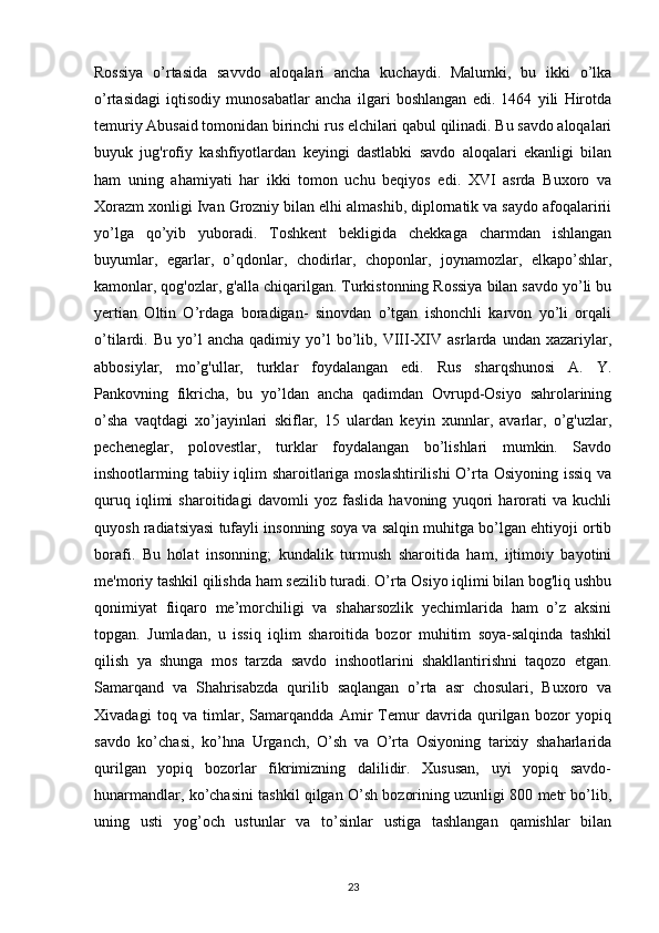 Rossiya   o’rtasida   savvdo   aloqalari   ancha   kuchaydi.   Malumki,   bu   ikki   o’lka
o’rtasidagi   iqtisodiy   munosabatlar   ancha   ilgari   boshlangan   edi.   1464   yili   Hirotda
temuriy Abusaid tomonidan birinchi rus elchilari qabul qilinadi. Bu savdo aloqalari
buyuk   jug'rofiy   kashfiyotlardan   keyingi   dastlabki   savdo   aloqalari   ekanligi   bilan
ham   uning   ahamiyati   har   ikki   tomon   uchu   beqiyos   edi.   XVI   asrda   Buxoro   va
Xorazm xonligi Ivan Grozniy bilan elhi almashib, diplornatik va saydo afoqalaririi
yo’lga   qo’yib   yuboradi.   Toshkent   bekligida   chekkaga   charmdan   ishlangan
buyumlar,   egarlar,   o’qdonlar,   chodirlar,   choponlar,   joynamozlar,   elkapo’shlar,
kamonlar, qog'ozlar, g'alla chiqarilgan. Turkistonning Rossiya bilan savdo yo’li bu
yertian   Oltin   O’rdaga   boradigan-   sinovdan   o’tgan   ishonchli   karvon   yo’li   orqali
o’tilardi.  Bu   yo’l   ancha   qadimiy   yo’l   bo’lib,   VIII-XIV  asrlarda   undan  xazariylar,
abbosiylar,   mo’g'ullar,   turklar   foydalangan   edi.   Rus   sharqshunosi   A.   Y.
Pankovning   fikricha,   bu   yo’ldan   ancha   qadimdan   Ovrupd-Osiyo   sahrolarining
o’sha   vaqtdagi   xo’jayinlari   skiflar,   15   ulardan   keyin   xunnlar,   avarlar,   o’g'uzlar,
pecheneglar,   polovestlar,   turklar   foydalangan   bo’lishlari   mumkin.   Savdo
inshootlarming tabiiy iqlim  sharoitlariga moslashtirilishi  O’rta Osiyoning issiq  va
quruq   iqlimi   sharoitidagi   davomli   yoz   faslida   havoning   yuqori   harorati   va   kuchli
quyosh radiatsiyasi tufayli insonning soya va salqin muhitga bo’lgan ehtiyoji ortib
borafi.   Bu   holat   insonning;   kundalik   turmush   sharoitida   ham,   ijtimoiy   bayotini
me'moriy tashkil qilishda ham sezilib turadi. O’rta Osiyo iqlimi bilan bog'liq ushbu
qonimiyat   fiiqaro   me’morchiligi   va   shaharsozlik   yechimlarida   ham   o’z   aksini
topgan.   Jumladan,   u   issiq   iqlim   sharoitida   bozor   muhitim   soya-salqinda   tashkil
qilish   ya   shunga   mos   tarzda   savdo   inshootlarini   shakllantirishni   taqozo   etgan.
Samarqand   va   Shahrisabzda   qurilib   saqlangan   o’rta   asr   chosulari,   Buxoro   va
Xivadagi   toq   va   timlar,   Samarqandda   Amir   Temur   davrida   qurilgan   bozor   yopiq
savdo   ko’chasi,   ko’hna   Urganch,   O’sh   va   O’rta   Osiyoning   tarixiy   shaharlarida
qurilgan   yopiq   bozorlar   fikrimizning   dalilidir.   Xususan,   uyi   yopiq   savdo-
hunarmandlar, ko’chasini tashkil qilgan O’sh bozorining uzunligi 800 metr bo’lib,
uning   usti   yog’och   ustunlar   va   to’sinlar   ustiga   tashlangan   qamishlar   bilan
23 