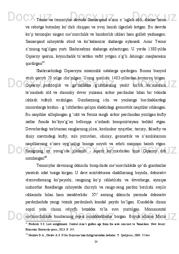 Temur   va   temuriylar   davrida   Samarqand   o’zini   o   ‘nglab   olib,   shahar   birun
va   rabotga   butunlay   ko’chib   chiqqan   va   rivoj   lanish   ilgarilab   ketgan.   Bu   davrda
ko’p  tarmoqlar   singari   me’morchilik  va  binokorlik  ishlari  ham  gullab  yashnagan.
Samarqand   nihoyatda   obod   va   ko’kalamzor   shaharga   aylanadi.   Amir   Temur
o’zining   tug’ilgan   yurti   Shahrisabzni   shaharga   aylantirgan.   U   yerda   1380-yilda
Oqsaroy   qasrini,   keyinchalik   to’satdan   vafot   yetgan   o’g’li   Jahongir   maqbarasini
qurdirgan 27
. 
Shahrisabzdagi   Oqsaroyni   xorazmlik   ustalarga   qurdirgan.   Binoni   bunyod
etish   qariyb   20   yilga   cho’zilgan.   Uning   qurilishi   1403-yillardan   keyinroq   bitgan.
Oqsaroy   peshtoqlik   va   go’zallikka   g’ishtlarning   yaxlit   bo’lib   ko’rinishini
ta’minlash   old   va   shimoliy   devor   yuzasini   sirkor   parchinlar   bilan   bir   tekisda
ishlash   tufayli   erishilgan.   Gumbazning   ichi   va   yonlariga   burchaklardagi
minoralarga koshin - g ‘ishtlardan qalqon shaklidagi geometrik naqshlar ishlangan.
Bu naqshlar  silliqlangan g ‘isht  va feruza rangli  sirkor parchindan yozilgan kufiy
xatlar   fonida   ko’kyo’g’on   belboqqa   o’xshash   kompozitsiyani   tashkil   etgan.
Devorlardagi turlituman ranglarning jilosi, koshinkor syujetlar, tarixiy, falsafiy va
diniy   mavzudagi   kufiy,   suls   yozuvlari,   islimiy,   geometrik   va   o’simliksimon
naqshlarning   o’zaro   uyg’unligi   binoga   noyob   va   sehrli   mazmun   baxsh   etgan.
Rangining   oy   yorug’ida   jilolanib   -   oqarib   ko’rinishidan   bino   Oqsaroy   deb
nomlangan 28
. 
Temuriylar  davrining ikkinchi  bosqichida  me’morchilikda qo’sh gumbazlar
yaratish   odat   tusiga   kirgan.   U   davr   arxitekturasi   shakllarning   boyishi,   dekorativ
elementlarning   ko’payishi,   rangning   ko’p   ishlatilishi   va   devorlarga,   ayniqsa
inshootlar   fasadlariga   nihoyatda   chiroyli   va   rango-rang   pardoz   berilishi   serjilo
ishlanishi   bilan   ham   xarakterlidir.   XV   asrning   ikkinchi   yarrmda   dekorativ
pardozlashda   yangi   texnik   pardozlash   kundal   paydo   bo’lgan.   Kundalda   chinni
sopol   yoki   chinni   relyefli   bezakka   to’la   suvi   yuritilgan.   Monumental
me'morchilikda   binolarning   rejasi   murakkablasha   borgan.   Buyuk   alloma   Mirzo
27
  Frederek   S.S.   Lost   enlightment.   Central   Asia’s   golden   age   from   the   arab   concuest   to   Tamerlane.   New   Jersey:
Princeton University press, 2013. P. 145.
28
 Nozilov D.A., Uralov A.S. O’rta Osiyo me’morchiligi tarixidan lavhalar. T.: Ijod press, 2004. 55-bet.
26