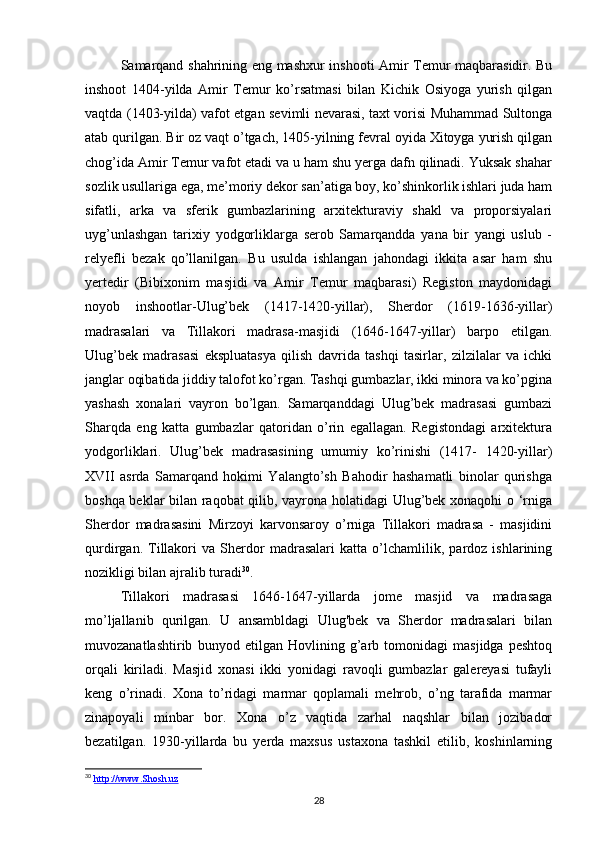 Samarqand shahrining eng mashxur inshooti Amir Temur maqbarasidir. Bu
inshoot   1404-yilda   Amir   Temur   ko’rsatmasi   bilan   Kichik   Osiyoga   yurish   qilgan
vaqtda (1403-yilda) vafot etgan sevimli nevarasi, taxt vorisi Muhammad Sultonga
atab qurilgan. Bir oz vaqt o’tgach, 1405-yilning fevral oyida Xitoyga yurish qilgan
chog’ida Amir Temur vafot etadi va u ham shu yerga dafn qilinadi. Yuksak shahar
sozlik usullariga ega, me’moriy dekor san’atiga boy, ko’shinkorlik ishlari juda ham
sifatli,   arka   va   sferik   gumbazlarining   arxitekturaviy   shakl   va   proporsiyalari
uyg’unlashgan   tarixiy   yodgorliklarga   serob   Samarqandda   yana   bir   yangi   uslub   -
relyefli   bezak   qo’llanilgan.   Bu   usulda   ishlangan   jahondagi   ikkita   asar   ham   shu
yertedir   (Bibixonim   masjidi   va   Amir   Temur   maqbarasi)   Registon   maydonidagi
noyob   inshootlar-Ulug’bek   (1417-1420-yillar),   Sherdor   (1619-1636-yillar)
madrasalari   va   Tillakori   madrasa-masjidi   (1646-1647-yillar)   barpo   etilgan.
Ulug’bek   madrasasi   ekspluatasya   qilish   davrida   tashqi   tasirlar,   zilzilalar   va   ichki
janglar oqibatida jiddiy talofot ko’rgan. Tashqi gumbazlar, ikki minora va ko’pgina
yashash   xonalari   vayron   bo’lgan.   Samarqanddagi   Ulug’bek   madrasasi   gumbazi
Sharqda   eng   katta   gumbazlar   qatoridan   o’rin   egallagan.   Registondagi   arxitektura
yodgorliklari.   Ulug’bek   madrasasining   umumiy   ko’rinishi   (1417-   1420-yillar)
XVII   asrda   Samarqand   hokimi   Yalangto’sh   Bahodir   hashamatli   binolar   qurishga
boshqa beklar bilan raqobat qilib, vayrona holatidagi Ulug’bek xonaqohi o ‘rniga
Sherdor   madrasasini   Mirzoyi   karvonsaroy   o’rniga   Tillakori   madrasa   -   masjidini
qurdirgan.   Tillakori   va   Sherdor   madrasalari   katta   o’lchamlilik,   pardoz   ishlarining
nozikligi bilan ajralib turadi 30
.
Tillakori   madrasasi   1646-1647-yillarda   jome   masjid   va   madrasaga
mo’ljallanib   qurilgan.   U   ansambldagi   Ulug'bek   va   Sherdor   madrasalari   bilan
muvozanatlashtirib   bunyod   etilgan   Hovlining   g’arb   tomonidagi   masjidga   peshtoq
orqali   kiriladi.   Masjid   xonasi   ikki   yonidagi   ravoqli   gumbazlar   galereyasi   tufayli
keng   o’rinadi.   Xona   to’ridagi   marmar   qoplamali   mehrob,   o’ng   tarafida   marmar
zinapoyali   minbar   bor.   Xona   o’z   vaqtida   zarhal   naqshlar   bilan   jozibador
bezatilgan.   1930-yillarda   bu   yerda   maxsus   ustaxona   tashkil   etilib,   koshinlarning
30
  http://www.Shosh.uz
28 