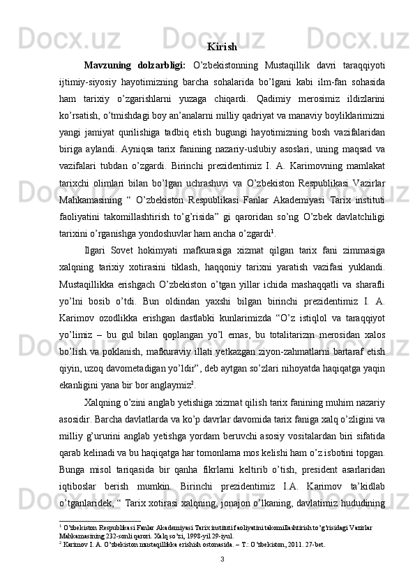 Kirish
Mavzuning   dolzarbligi:   O’zbekistonning   Mustaqillik   davri   taraqqiyoti
ijtimiy-siyosiy   hayotimizning   barcha   sohalarida   bo’lgani   kabi   ilm-fan   sohasida
ham   tarixiy   o’zgarishlarni   yuzaga   chiqardi.   Qadimiy   merosimiz   ildizlarini
ko’rsatish, o’tmishdagi boy an’analarni milliy qadriyat va manaviy boyliklarimizni
yangi   jamiyat   qurilishiga   tadbiq   etish   bugungi   hayotimizning   bosh   vazifalaridan
biriga   aylandi.   Ayniqsa   tarix   fanining   nazariy-uslubiy   asoslari,   uning   maqsad   va
vazifalari   tubdan   o’zgardi.   Birinchi   prezidentimiz   I.   A.   Karimovning   mamlakat
tarixchi   olimlari   bilan   bo’lgan   uchrashuvi   va   O’zbekiston   Respublikasi   Vazirlar
Mahkamasining   “   O’zbekiston   Respublikasi   Fanlar   Akademiyasi   Tarix   instituti
faoliyatini   takomillashtirish   to’g’risida”   gi   qaroridan   so’ng   O’zbek   davlatchiligi
tarixini o’rganishga yondoshuvlar ham ancha o’zgardi 1
.
Ilgari   Sovet   hokimyati   mafkurasiga   xizmat   qilgan   tarix   fani   zimmasiga
xalqning   tarixiy   xotirasini   tiklash,   haqqoniy   tarixni   yaratish   vazifasi   yuklandi.
Mustaqillikka   erishgach   O’zbekiston   o’tgan   yillar   ichida   mashaqqatli   va   sharafli
yo’lni   bosib   o’tdi.   Bun   oldindan   yaxshi   bilgan   birinchi   prezidentimiz   I.   A.
Karimov   ozodlikka   erishgan   dastlabki   kunlarimizda   “O’z   istiqlol   va   taraqqiyot
yo’limiz   –   bu   gul   bilan   qoplangan   yo’l   emas,   bu   totalitarizm   merosidan   xalos
bo’lish va poklanish, mafkuraviy illati  yetkazgan ziyon-zahmatlarni bartaraf  etish
qiyin, uzoq davometadigan yo’ldir”, deb aytgan so’zlari nihoyatda haqiqatga yaqin
ekanligini yana bir bor anglaymiz 2
.
Xalqning o’zini anglab yetishiga xizmat qilish tarix fanining muhim nazariy
asosidir. Barcha davlatlarda va ko’p davrlar davomida tarix faniga xalq o’zligini va
milliy  g’ururini   anglab  yetishga  yordam  beruvchi  asosiy   vositalardan  biri   sifatida
qarab kelinadi va bu haqiqatga har tomonlama mos kelishi ham o’z isbotini topgan.
Bunga   misol   tariqasida   bir   qanha   fikrlarni   keltirib   o’tish,   president   asarlaridan
iqtiboslar   berish   mumkin.   Birinchi   prezidentimiz   I.A.   Karimov   ta’kidlab
o’tganlaridek, “ Tarix xotirasi xalqning, jonajon o’lkaning, davlatimiz hududining
1
  O’zbekiston Respublikasi Fanlar Akademiyasi Tarix instituti faoliyatini takomillashtirish to’g’risidagi Vazirlar 
Mahkamasining 232-sonli qarori. Xalq so’zi, 1998-yil 29-iyul.
2
 Karimov I. A. O’zbekiston mustaqillikka erishish ostonasida. – T.: O’zbekiston, 2011. 27-bet.
3
