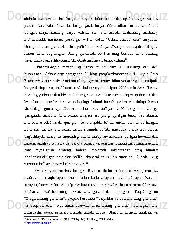 alohida   xususiyati   –   ko’cha   yoki   maydon   bilan   bir-biridan   ajralib   turgan   va   old
yuzasi,   darvozalari   bilan   bir-biriga   qarab   turgan   ikkita   ulkan   inshootdan   iborat
bo’lgan   majmualarning   barpo   etilishi   edi.   Shu   asosda   shaharning   markaziy
me’morchilik   majmuasi   yaratilgan   –   Poi   Kalon   “Ulkan   inshoot   osti”   maydoni.
Uning minorasi gumbazli o’tish yo’li bilan benihoya ulkan juma masjidi – Masjidi
Kalon   bilan   bog’langan.   Uning   qarshisida   XVI   asrning   boshida   hatto   bizning
davrimizda ham ishlayotgan Mir-Arab madrasasi barpo etilgan 32
.
Chashma-Ayub   mozorining   barpo   etilishi   ham   XII   asrlarga   oid,   deb
hisoblanadi. Afsonalarga qaraganda, Injildagi payg’ambarlardan biri – Ayub (Iov)
Buxoroning bu suvsiz qismidan o’tayotganda hassasi  bilan yerga urgan – natijada
bu yerda top-toza, shifobaxsh suvli buloq paydo bo’lgan. XIV asrda Amir Temur
o’zining yurishlaridan birida olib kelgan xorazmlik ustalar buloq va quduq ustidan
bino   barpo   etganlar   hamda   quduqdagi   baland   tortish   qurilmasi   ustidagi   konus
shaklidagi   gumbazga   Xorazm   uchun   xos   bo’lgan   shakl   berganlar.   Ularga
qaraganda   mashhur   Chor-Minor   masjidi   esa   yangi   qurilgan   bino,   deb   atalishi
mumkin   u   XIX   asrda   qurilgan.   Bu   masjidda   to’rtta   uncha   baland   bo’lmagan
minoralar   hamda   gumbazlar   zangori   rangda   bo’lib,   masjidga   o’ziga   xos   qiyofa
bag’ishlaydi. Sharq me’morchiligi uchun sun’iy suv havzalari bo’lgan hovuzlardan
nafaqat amaliy maqsadlarda, balki shaharni yanada har tomonlama bezatish uchun
ham   foydalanish   odatdagi   holdir.   Buxoroda   saksontadan   ortiq   bunday
obodonlashtirilgan   hovuzlar   bo’lib,   shaharni   ta’minlab   turar   edi.   Ulardan   eng
mashhur bo’lgan hovuz Labi-hovuzdir 33
.
Yirik   poytaxt-markaz   bo’lgan   Buxoro   shahri   nafaqat   o’zining   masjidu
madrasalari, maqbarayu-mozorlari bilan, balki saroylari, hashamatli uylar, karvon-
saroylar, hammomlari va ko’p gumbazli savdo majmualari bilan ham mashhur edi.
Shaharda   ko’chalarning   kesishuvida-guzarlarda   qurilgan   Toqi-Zargaron
“Zargarlarning gumbazi”,  Telpak-Furushon  “Telpaklar   sotuvchilarining gumbazi”
va   Toqi-Sarrofon   “Pul   almashtiruvchi   sarroflarning   gumbazi”   saqlangan,   ular
hozirgacha   savdo   rastalari   sifatida   ishlatilmoqda.   Ularning   birinchi   qurilishi   va
32
 Alimova D. O’zbekiston san’ati (1991-2001-yillar). T.: Sharq,  2001. 68-bet.
33
  http://www.Shosh.uz
32 