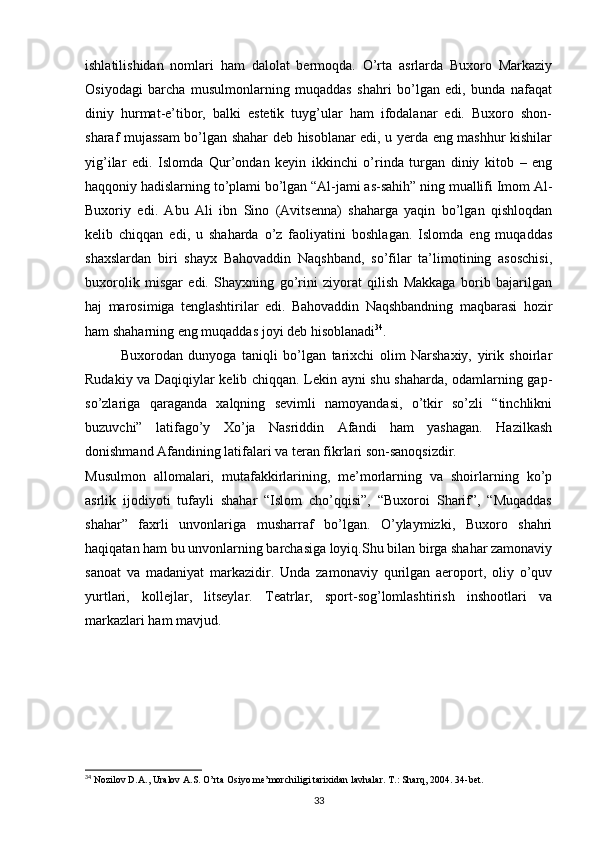 ishlatilishidan   nomlari   ham   dalolat   bermoqda.   O’rta   asrlarda   Buxoro   Markaziy
Osiyodagi   barcha   musulmonlarning   muqaddas   shahri   bo’lgan   edi,   bunda   nafaqat
diniy   hurmat-e’tibor,   balki   estetik   tuyg’ular   ham   ifodalanar   edi.   Buxoro   shon-
sharaf mujassam bo’lgan shahar deb hisoblanar edi, u yerda eng mashhur kishilar
yig’ilar   edi.   Islomda   Qur’ondan   keyin   ikkinchi   o’rinda   turgan   diniy   kitob   –   eng
haqqoniy hadislarning to’plami bo’lgan “Al-jami as-sahih” ning muallifi Imom Al-
Buxoriy   edi.   Abu   Ali   ibn   Sino   (Avitsenna)   shaharga   yaqin   bo’lgan   qishloqdan
kelib   chiqqan   edi,   u   shaharda   o’z   faoliyatini   boshlagan.   Islomda   eng   muqaddas
shaxslardan   biri   shayx   Bahovaddin   Naqshband,   so’filar   ta’limotining   asoschisi,
buxorolik   misgar   edi.   Shayxning   go’rini   ziyorat   qilish   Makkaga   borib   bajarilgan
haj   marosimiga   tenglashtirilar   edi.   Bahovaddin   Naqshbandning   maqbarasi   hozir
ham shaharning eng muqaddas joyi deb hisoblanadi 34
.
Buxorodan   dunyoga   taniqli   bo’lgan   tarixchi   olim   Narshaxiy,   yirik   shoirlar
Rudakiy va Daqiqiylar kelib chiqqan. Lekin ayni shu shaharda, odamlarning gap-
so’zlariga   qaraganda   xalqning   sevimli   namoyandasi,   o’tkir   so’zli   “tinchlikni
buzuvchi”   latifago’y   Xo’ja   Nasriddin   Afandi   ham   yashagan.   Hazilkash
donishmand Afandining latifalari va teran fikrlari son-sanoqsizdir.
Musulmon   allomalari,   mutafakkirlarining,   me’morlarning   va   shoirlarning   ko’p
asrlik   ijodiyoti   tufayli   shahar   “Islom   cho’qqisi”,   “Buxoroi   Sharif”,   “Muqaddas
shahar”   faxrli   unvonlariga   musharraf   bo’lgan.   O’ylaymizki,   Buxoro   shahri
haqiqatan ham bu unvonlarning barchasiga loyiq.Shu bilan birga shahar zamonaviy
sanoat   va   madaniyat   markazidir.   Unda   zamonaviy   qurilgan   aeroport,   oliy   o’quv
yurtlari,   kollejlar,   litseylar.   Teatrlar,   sport-sog’lomlashtirish   inshootlari   va
markazlari ham mavjud.
34
 Nozilov D.A., Uralov A.S. O’rta Osiyo me’morchiligi tarixidan lavhalar. T.: Sharq, 2004. 34-bet.
33 