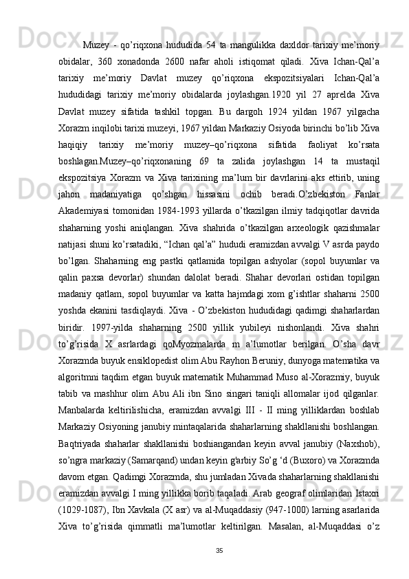 Muzey   -   qo’riqxona   hududida   54   ta   mangulikka   daxldor   tarixiy   me’moriy
obidalar,   360   xonadonda   2600   nafar   aholi   istiqomat   qiladi.   Xiva   Ichan-Qal’a
tarixiy   me’moriy   Davlat   muzey   qo’riqxona   ekspozitsiyalari   Ichan-Qal’a
hududidagi   tarixiy   me’moriy   obidalarda   joylashgan.1920   yil   27   aprelda   Xiva
Davlat   muzey   sifatida   tashkil   topgan.   Bu   dargoh   1924   yildan   1967   yilgacha
Xorazm inqilobi tarixi muzeyi, 1967 yildan Markaziy Osiyoda birinchi bo’lib Xiva
haqiqiy   tarixiy   me’moriy   muzey–qo’riqxona   sifatida   faoliyat   ko’rsata
boshlagan.Muzey–qo’riqxonaning   69   ta   zalida   joylashgan   14   ta   mustaqil
ekspozitsiya   Xorazm   va   Xiva   tarixining   ma’lum   bir   davrlarini   aks   ettirib,   uning
jahon   madaniyatiga   qo’shgan   hissasini   ochib   beradi.O’zbekiston   Fanlar
Akademiyasi   tomonidan   1984-1993   yillarda   o’tkazilgan   ilmiy  tadqiqotlar   davrida
shaharning   yoshi   aniqlangan.   Xiva   shahrida   o’tkazilgan   arxeologik   qazishmalar
natijasi shuni ko’rsatadiki, “Ichan qal’a” hududi eramizdan avvalgi V asrda paydo
bo’lgan.   Shaharning   eng   pastki   qatlamida   topilgan   ashyolar   (sopol   buyumlar   va
qalin   paxsa   devorlar)   shundan   dalolat   beradi.   Shahar   devorlari   ostidan   topilgan
madaniy   qatlam,   sopol   buyumlar   va   katta   hajmdagi   xom   g’ishtlar   shaharni   2500
yoshda   ekanini   tasdiqlaydi.   Xiva   -   O’zbekiston   hududidagi   qadimgi   shaharlardan
biridir.   1997-yilda   shaharning   2500   yillik   yubileyi   nishonlandi.   Xiva   shahri
to’g’risida   X   asrlardagi   qoMyozmalarda   m   a’lumotlar   berilgan.   O’sha   davr
Xorazmda buyuk ensiklopedist olim Abu Rayhon Beruniy, dunyoga matematika va
algoritmni taqdim etgan buyuk matematik Muhammad Muso al-Xorazmiy, buyuk
tabib   va   mashhur   olim   Abu   Ali   ibn   Sino   singari   taniqli   allomalar   ijod   qilganlar.
Manbalarda   keltirilishicha,   eramizdan   avvalgi   III   -   II   ming   yilliklardan   boshlab
Markaziy Osiyoning janubiy mintaqalarida shaharlarning shakllanishi boshlangan.
Baqtriyada   shaharlar   shakllanishi   boshiangandan   keyin   avval   janubiy   (Naxshob),
so’ngra markaziy (Samarqand) undan keyin g'arbiy So’g ‘d (Buxoro) va Xorazmda
davom etgan. Qadimgi Xorazmda, shu jumladan Xivada shaharlarning shakllanishi
eramizdan avvalgi I ming yillikka borib taqaladi. Arab geograf olimlaridan Istaxri
(1029-1087), Ibn Xavkala (X asr) va al-Muqaddasiy (947-1000) larning asarlarida
Xiva   to’g’risida   qimmatli   ma’lumotlar   keltirilgan.   Masalan,   al-Muqaddasi   o’z
35 