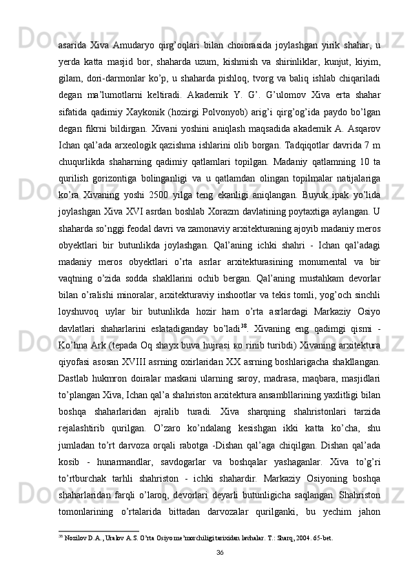 asarida   Xiva   Amudaryo   qirg’oqlari   bilan   choiorasida   joylashgan   yirik   shahar,   u
yerda   katta   masjid   bor,   shaharda   uzum,   kishmish   va   shirinliklar,   kunjut,   kiyim,
gilam,   dori-darmonlar   ko’p,   u   shaharda   pishloq,   tvorg   va   baliq   ishlab   chiqariladi
degan   ma’lumotlarni   keltiradi.   Akademik   Y.   G’.   G’ulomov   Xiva   erta   shahar
sifatida   qadimiy   Xaykonik   (hozirgi   Polvonyob)   arig’i   qirg’og’ida   paydo   bo’lgan
degan   fikrni   bildirgan.   Xivani   yoshini   aniqlash   maqsadida   akademik   A.   Asqarov
Ichan qal’ada arxeologik qazishma ishlarini olib borgan. Tadqiqotlar davrida 7 m
chuqurlikda   shaharning   qadimiy   qatlamlari   topilgan.   Madaniy   qatlamning   10   ta
qurilish   gorizontiga   bolinganligi   va   u   qatlamdan   olingan   topilmalar   natijalariga
ko’ra   Xivaning   yoshi   2500   yilga   teng   ekanligi   aniqlangan.   Buyuk   ipak   yo’lida
joylashgan Xiva XVI  asrdan boshlab Xorazm  davlatining poytaxtiga aylangan. U
shaharda so’nggi feodal davri va zamonaviy arxitekturaning ajoyib madaniy meros
obyektlari   bir   butunlikda   joylashgan.   Qal’aning   ichki   shahri   -   Ichan   qal’adagi
madaniy   meros   obyektlari   o’rta   asrlar   arxitekturasining   monumental   va   bir
vaqtning   o’zida   sodda   shakllarini   ochib   bergan.   Qal’aning   mustahkam   devorlar
bilan o’ralishi  minoralar, arxitekturaviy  inshootlar  va  tekis  tomli, yog’och  sinchli
loyshuvoq   uylar   bir   butunlikda   hozir   ham   o’rta   asrlardagi   Markaziy   Osiyo
davlatlari   shaharlarini   eslatadiganday   bo’ladi 38
.   Xivaning   eng   qadimgi   qismi   -
K о ’hna Ark (tepada Oq shayx buva hujrasi   ко   rinib turibdi) Xivaning arxitektura
qiyofasi  asosan  XVIII  asrning oxirlaridan XX asrning boshlarigacha shakllangan.
Dastlab   hukmron   doiralar   maskani   ularning   saroy,   madrasa,   maqbara,   masjidlari
to’plangan Xiva, Ichan qal’a shahriston arxitektura ansambllarining yaxlitligi bilan
boshqa   shaharlaridan   ajralib   turadi.   Xiva   sharqning   shahristonlari   tarzida
rejalashtirib   qurilgan.   O’zaro   ko’ndalang   kesishgan   ikki   katta   ko’cha,   shu
jumladan   to’rt   darvoza   orqali   rabotga   -Dishan   qal’aga   chiqilgan.   Dishan   qal’ada
kosib   -   hunarmandlar,   savdogarlar   va   boshqalar   yashaganlar.   Xiva   to’g’ri
to’rtburchak   tarhli   shahriston   -   ichki   shahardir.   Markaziy   Osiyoning   boshqa
shaharlaridan   farqli   o’laroq,   devorlari   deyarli   butunligicha   saqlangan.   Shahriston
tomonlarining   o’rtalarida   bittadan   darvozalar   qurilganki,   bu   yechim   jahon
38
 Nozilov D.A., Uralov A.S. O’rta Osiyo me’morchiligi tarixidan lavhalar. T.: Sharq, 2004. 65-bet.
36 