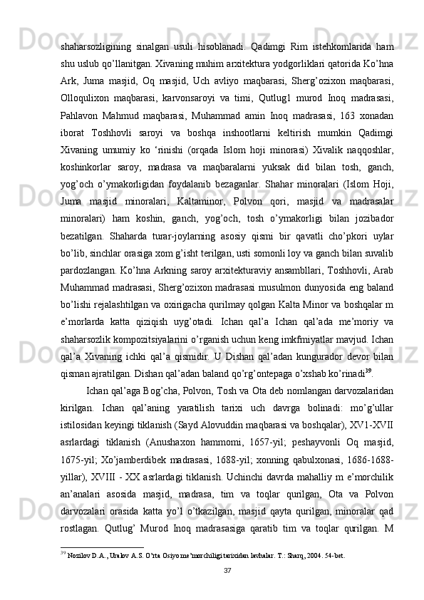 shaharsozligining   sinalgan   usuli   hisoblanadi.   Qadimgi   Rim   istehkomlarida   ham
shu uslub qo’llanitgan. Xivaning muhim arxitektura yodgorliklari qatorida Ko’hna
Ark,   Juma   masjid,   Oq   masjid,   Uch   avliyo   maqbarasi,   Sherg’ozixon   maqbarasi,
Olloqulixon   maqbarasi,   karvonsaroyi   va   timi,   Qutlug1   murod   Inoq   madrasasi,
Pahlavon   Mahmud   maqbarasi,   Muhammad   amin   Inoq   madrasasi,   163   xonadan
iborat   Toshhovli   saroyi   va   boshqa   inshootlarni   keltirish   mumkin   Qadimgi
Xivaning   umumiy   k о   ‘rinishi   (orqada   Islom   hoji   minorasi)   Xivalik   naqqoshlar,
koshinkorlar   saroy,   madrasa   va   maqbaralarni   yuksak   did   bilan   tosh,   ganch,
yog’och   o’ymakorligidan   foydalanib   bezaganlar.   Shahar   minoralari   (Islom   Hoji,
Juma   masjid   minoralari,   Kaltaminor,   Polvon   qori,   masjid   va   madrasalar
minoralari)   ham   koshin,   ganch,   yog’och,   tosh   o’ymakorligi   bilan   jozibador
bezatilgan.   Shaharda   turar-joylarning   asosiy   qismi   bir   qavatli   cho’pkori   uylar
bo’lib, sinchlar orasiga xom g’isht terilgan, usti somonli loy va ganch bilan suvalib
pardozlangan. Ko’hna Arkning saroy arxitekturaviy ansambllari, Toshhovli, Arab
Muhammad  madrasasi,  Sherg’ozixon madrasasi   musulmon  dunyosida  eng  baland
bo’lishi rejalashtilgan va oxirigacha qurilmay qolgan Kalta Minor va boshqalar m
e’morlarda   katta   qiziqish   uyg’otadi.   Ichan   qal’a   Ichan   qal’ada   me’moriy   va
shaharsozlik kompozitsiyalarini o’rganish uchun keng imkfmiyatlar mavjud. Ichan
qal’a   Xivaning   ichki   qal’a   qismidir.   U   Dishan   qal’adan   kungurador   devor   bilan
qisman ajratilgan. Dishan qal’adan baland qo’rg’ontepaga o’xshab ko’rinadi 39
. 
Ichan qal’aga Bog’cha, Polvon, Tosh va Ota deb nomlangan darvozalaridan
kirilgan.   Ichan   qal’aning   yaratilish   tarixi   uch   davrga   bolinadi:   mo’g’ullar
istilosidan keyingi tiklanish (Sayd Alovuddin maqbarasi va boshqalar), XV1-XVII
asrlardagi   tiklanish   (Anushaxon   hammomi,   1657-yil;   peshayvonli   Oq   masjid,
1675-yil;   Xo’jamberdibek   madrasasi,   1688-yil;   xonning   qabulxonasi,   1686-1688-
yillar), XVIII  - XX  asrlardagi  tiklanish.  Uchinchi  davrda mahalliy m  e’morchilik
an’analari   asosida   masjid,   madrasa,   tim   va   toqlar   qurilgan,   Ota   va   Polvon
darvozalari   orasida   katta   yo’l   o’tkazilgan,   masjid   qayta   qurilgan,   minoralar   qad
rostlagan.   Qutlug’   Murod   Inoq   madrasasiga   qaratib   tim   va   toqlar   qurilgan.   M
39
 Nozilov D.A., Uralov A.S. O’rta Osiyo me’morchiligi tarixidan lavhalar. T.: Sharq, 2004. 54-bet.
37 