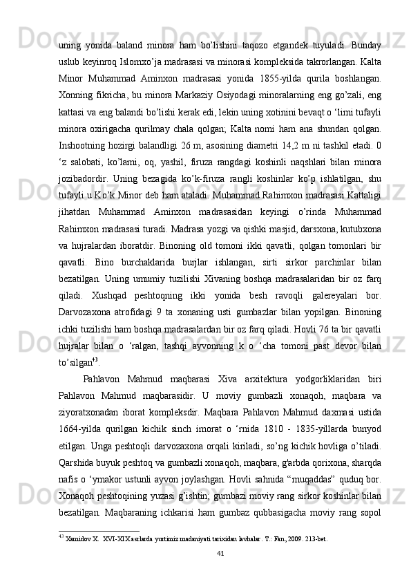 uning   yonida   baland   minora   ham   bo’lishini   taqozo   etgandek   tuyuladi.   Bunday
uslub keyinroq Islomxo’ja madrasasi va minorasi kompleksida takrorlangan. Kalta
Minor   Muhammad   Aminxon   madrasasi   yonida   1855-yilda   qurila   boshlangan.
Xonning fikricha,  bu  minora  Markaziy  Osiyodagi   minoralarning eng  go’zali, eng
kattasi va eng balandi bo’lishi kerak edi, lekin uning xotinini bevaqt o ‘limi tufayli
minora   oxirigacha   qurilmay   chala   qolgan;   Kalta   nomi   ham   ana   shundan   qolgan.
Inshootning hozirgi balandligi 26 m, asosining diametri 14,2 m ni tashkil etadi. 0
‘z   salobati,   ko’lami,   oq,   yashil,   firuza   rangdagi   koshinli   naqshlari   bilan   minora
jozibadordir.   Uning   bezagida   ko’k-firuza   rangli   koshinlar   ko’p   ishlatilgan,   shu
tufayli u Ko’k Minor deb ham ataladi. Muhammad Rahimxon madrasasi Kattaligi
jihatdan   Muhammad   Aminxon   madrasasidan   keyingi   o’rinda   Muhammad
Rahimxon madrasasi turadi. Madrasa yozgi va qishki masjid, darsxona, kutubxona
va   hujralardan   iboratdir.   Binoning   old   tomoni   ikki   qavatli,   qolgan   tomonlari   bir
qavatli.   Bino   burchaklarida   burjlar   ishlangan,   sirti   sirkor   parchinlar   bilan
bezatilgan.   Uning   umumiy   tuzilishi   Xivaning   boshqa   madrasalaridan   bir   oz   farq
qiladi.   Xushqad   peshtoqning   ikki   yonida   besh   ravoqli   galereyalari   bor.
Darvozaxona   atrofidagi   9   ta   xonaning   usti   gumbazlar   bilan   yopilgan.   Binoning
ichki tuzilishi ham boshqa madrasalardan bir oz farq qiladi. Hovli 76 ta bir qavatli
hujralar   bilan   o   ‘ralgan,   tashqi   ayvonning   k   o   ‘cha   tomoni   past   devor   bilan
to’silgan 43
. 
Pahlavon   Mahmud   maqbarasi   Xiva   arxitektura   yodgorliklaridan   biri
Pahlavon   Mahmud   maqbarasidir.   U   moviy   gumbazli   xonaqoh,   maqbara   va
ziyoratxonadan   iborat   kompleksdir.   Maqbara   Pahlavon   Mahmud   daxmasi   ustida
1664-yilda   qurilgan   kichik   sinch   imorat   o   ‘rnida   1810   -   1835-yillarda   bunyod
etilgan. Unga peshtoqli  darvozaxona  orqali  kiriladi, so’ng kichik hovliga o’tiladi.
Qarshida buyuk peshtoq va gumbazli xonaqoh, maqbara, g'arbda qorixona, sharqda
nafis o ‘ymakor  ustunli ayvon joylashgan. Hovli  sahnida “muqaddas”  quduq bor.
Xonaqoh peshtoqining yuzasi g’ishtin; gumbazi moviy rang sirkor koshinlar bilan
bezatilgan.   Maqbaraning   ichkarisi   ham   gumbaz   qubbasigacha   moviy   rang   sopol
43
 Xamidov X.  XVI-XIX asrlarda yurtimiz madaniyati tarixidan lavhalar. T.: Fan, 2009. 213-bet.
41 