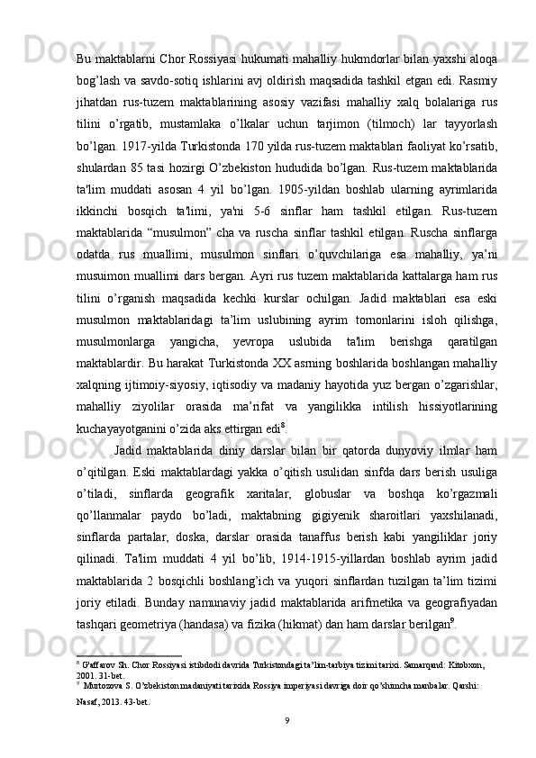 Bu maktablarni Chor Rossiyasi  hukumati mahalliy hukmdorlar bilan yaxshi aloqa
bog’lash va savdo-sotiq ishlarini avj oldirish maqsadida tashkil etgan edi. Rasmiy
jihatdan   rus-tuzem   maktablarining   asosiy   vazifasi   mahalliy   xalq   bolalariga   rus
tilini   o’rgatib,   mustamlaka   o’lkalar   uchun   tarjimon   (tilmoch)   lar   tayyorlash
bo’lgan. 1917-yilda Turkistonda 170 yilda rus-tuzem maktablari faoliyat ko’rsatib,
shulardan  85 tasi  hozirgi  O’zbekiston  hududida  bo’lgan.  Rus-tuzem   maktablarida
ta'lim   muddati   asosan   4   yil   bo’lgan.   1905-yildan   boshlab   ularning   ayrimlarida
ikkinchi   bosqich   ta'limi,   ya'ni   5-6   sinflar   ham   tashkil   etilgan.   Rus-tuzem
maktablarida   “musulmon”   cha   va   ruscha   sinflar   tashkil   etilgan.   Ruscha   sinflarga
odatda   rus   muallimi,   musulmon   sinflari   o’quvchilariga   esa   mahalliy,   ya’ni
musuimon muallimi dars bergan. Ayri rus tuzem maktablarida kattalarga ham rus
tilini   o’rganish   maqsadida   kechki   kurslar   ochilgan.   Jadid   maktablari   esa   eski
musulmon   maktablaridagi   ta’lim   uslubining   ayrim   tornonlarini   isloh   qilishga,
musulmonlarga   yangicha,   yevropa   uslubida   ta'lim   berishga   qaratilgan
maktablardir. Bu harakat Turkistonda XX asrning boshlarida boshlangan mahalliy
xalqning ijtimoiy-siyosiy,  iqtisodiy  va madaniy hayotida yuz  bergan o’zgarishlar,
mahalliy   ziyolilar   orasida   ma’rifat   va   yangilikka   intilish   hissiyotlarining
kuchayayotganini o’zida aks ettirgan edi 8
.
  Jadid   maktablarida   diniy   darslar   bilan   bir   qatorda   dunyoviy   ilmlar   ham
o’qitilgan.   Eski   maktablardagi   yakka   o’qitish   usulidan   sinfda   dars   berish   usuliga
o’tiladi,   sinflarda   geografik   xaritalar,   globuslar   va   boshqa   ko’rgazmali
qo’llanmalar   paydo   bo’ladi,   maktabning   gigiyenik   sharoitlari   yaxshilanadi,
sinflarda   partalar,   doska,   darslar   orasida   tanaffus   berish   kabi   yangiliklar   joriy
qilinadi.   Ta'lim   muddati   4   yil   bo’lib,   1914-1915-yillardan   boshlab   ayrim   jadid
maktablarida   2   bosqichli   boshlang’ich   va   yuqori   sinflardan   tuzilgan   ta’lim   tizimi
joriy   etiladi.   Bunday   namunaviy   jadid   maktablarida   arifmetika   va   geografiyadan
tashqari geometriya (handasa) va fizika (hikmat) dan ham darslar berilgan 9
.
8
 G'affarov Sh. Chor Rossiyasi istibdodi davrida Turkistondagi ta’lim-tarbiya tizimi tarixi. Samarqand: Kitobxon, 
2001. 31-bet.
9
  Murtozova S. O’zbekiston madaniyati tarixida Rossiya imperiyasi davriga doir qo’shimcha manbalar. Qarshi: 
Nasaf, 2013. 43-bet.
9