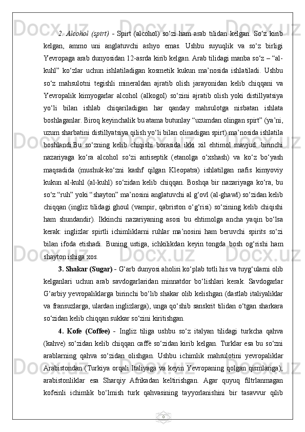 02.   Alcohol   (spirt)   -   Spirt   (alcohol)   so‘zi   ham   arab   tilidan   kelgan.   So‘z   kirib
kelgan,   ammo   uni   anglatuvchi   ashyo   emas.   Ushbu   suyuqlik   va   so‘z   birligi
Yevropaga arab dunyosidan 12-asrda kirib kelgan. Arab tilidagi manba so‘z – “al-
kuhl”   ko‘zlar   uchun   ishlatiladigan   kosmetik   kukun   ma’nosida   ishlatiladi.   Ushbu
so‘z   mahsulotni   tegishli   mineraldan   ajratib   olish   jarayonidan   kelib   chiqqani   va
Yevropalik   kimyogarlar   alcohol   (alkogol)   so‘zini   ajratib   olish   yoki   distillyatsiya
yo‘li   bilan   ishlab   chiqariladigan   har   qanday   mahsulotga   nisbatan   ishlata
boshlaganlar. Biroq keyinchalik bu atama butunlay “uzumdan olingan spirt” (ya’ni,
uzum sharbatini distillyatsiya qilish yo‘li bilan olinadigan spirt) ma’nosida ishlatila
boshlandi.Bu   so‘zning   kelib   chiqishi   borasida   ikki   xil   ehtimol   mavjud:   birinchi
nazariyaga   ko‘ra   alcohol   so‘zi   antiseptik   (etanolga   o‘xshash)   va   ko‘z   bo‘yash
maqsadida   (mushuk-ko‘zni   kashf   qilgan   Kleopatra)   ishlatilgan   nafis   kimyoviy
kukun   al-kuhl   (al-kuhl)   so‘zidan   kelib   chiqqan.   Boshqa   bir   nazariyaga   ko‘ra,   bu
so‘z “ruh” yoki “shayton” ma’nosini anglatuvchi al g‘ovl (al-ghawl) so‘zidan kelib
chiqqan  (ingliz   tilidagi  ghoul  (vampir,  qabriston  o‘g‘risi)  so‘zining  kelib  chiqishi
ham   shundandir).   Ikkinchi   nazariyaning   asosi   bu   ehtimolga   ancha   yaqin   bo‘lsa
kerak:   inglizlar   spirtli   ichimliklarni   ruhlar   ma’nosini   ham   beruvchi   spirits   so‘zi
bilan   ifoda   etishadi.   Buning   ustiga,   ichkilikdan   keyin   tongda   bosh   og‘rishi   ham
shayton ishiga xos.
3. Shakar (Sugar) -  G‘arb dunyosi aholisi ko‘plab totli his va tuyg‘ularni olib
kelganlari   uchun   arab   savdogarlaridan   minnatdor   bo‘lishlari   kerak.   Savdogarlar
G‘arbiy yevropaliklarga birinchi  bo‘lib shakar  olib kelishgan (dastlab italiyaliklar
va fransuzlarga, ulardan inglizlarga), unga qo‘shib sanskrit tilidan o‘tgan sharkara
so‘zidan kelib chiqqan sukkar so‘zini kiritishgan.
4.   Kofe   (Coffee)   -   Ingliz   tiliga   ushbu   so‘z   italyan   tilidagi   turkcha   qahva
(kahve)   so‘zidan  kelib chiqqan  caffè  so‘zidan  kirib  kelgan.  Turklar   esa  bu  so‘zni
arablarning   qahva   so‘zidan   olishgan.   Ushbu   ichimlik   mahsulotini   yevropaliklar
Arabistondan  (Turkiya orqali  Italiyaga va keyin Yevropaning qolgan qismlariga);
arabistonliklar   esa   Sharqiy   Afrikadan   keltirishgan.   Agar   quyuq   filtrlanmagan
kofeinli   ichimlik   bo‘lmish   turk   qahvasining   tayyorlanishini   bir   tasavvur   qilib 
