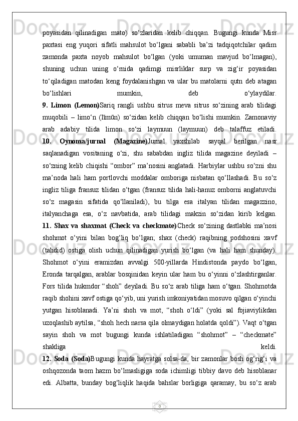 0poyasidan   qilinadigan   mato)   so‘zlaridan   kelib   chiqqan.   Bugungi   kunda   Misr
paxtasi   eng   yuqori   sifatli   mahsulot   bo‘lgani   sababli   ba’zi   tadqiqotchilar   qadim
zamonda   paxta   noyob   mahsulot   bo‘lgan   (yoki   umuman   mavjud   bo‘lmagan),
shuning   uchun   uning   o‘rnida   qadimgi   misrliklar   surp   va   zig‘ir   poyasidan
to‘qiladigan   matodan   keng   foydalanishgan   va   ular   bu   matolarni   qutn   deb   atagan
bo‘lishlari   mumkin,   deb   o‘ylaydilar.
9.   Limon   (Lemon) Sariq   rangli   ushbu   sitrus   meva   sitrus   so‘zining   arab   tilidagi
muqobili   –   limo‘n   (līmūn)   so‘zidan   kelib   chiqqan   bo‘lishi   mumkin.   Zamonaviy
arab   adabiy   tilida   limon   so‘zi   laymuun   (laymuun)   deb   talaffuz   etiladi.
10.   Oynoma/jurnal   (Magazine) Jurnal   yaxshilab   sayqal   berilgan   nasr
saqlanadigan   vositaning   o‘zi,   shu   sababdan   ingliz   tilida   magazine   deyiladi   –
so‘zning   kelib   chiqishi   “ombor”   ma’nosini   anglatadi.   Harbiylar   ushbu   so‘zni   shu
ma’noda   hali   ham   portlovchi   moddalar   omboriga   nisbatan   qo‘llashadi.   Bu   so‘z
ingliz   tiliga   fransuz   tilidan   o‘tgan   (fransuz   tilida   hali-hanuz   omborni   anglatuvchi
so‘z   magasin   sifatida   qo‘llaniladi),   bu   tilga   esa   italyan   tilidan   magazzino,
italyanchaga   esa,   o‘z   navbatida,   arab   tilidagi   makzin   so‘zidan   kirib   kelgan.
11.   Shax   va   shaxmat   (Check   va   checkmate) Check   so‘zining   dastlabki   ma’nosi
shohmot   o‘yini   bilan   bog‘liq   bo‘lgan;   shax   (check)   raqibning   podshosini   xavf
(tahdid)   ostiga   olish   uchun   qilinadigan   yurish   bo‘lgan   (va   hali   ham   shunday).
Shohmot   o‘yini   eramizdan   avvalgi   500-yillarda   Hindistonda   paydo   bo‘lgan,
Eronda   tarqalgan,   arablar   bosqinidan   keyin   ular   ham   bu   o‘yinni   o‘zlashtirganlar.
Fors   tilida   hukmdor   “shoh”   deyiladi.   Bu   so‘z   arab   tiliga   ham   o‘tgan.   Shohmotda
raqib shohini xavf ostiga qo‘yib, uni yurish imkoniyatidan mosuvo qilgan o‘yinchi
yutgan   hisoblanadi.   Ya’ni   shoh   va   mot,   “shoh   o‘ldi”   (yoki   sal   fojiaviylikdan
uzoqlashib aytilsa, “shoh hech narsa qila olmaydigan holatda qoldi”). Vaqt o‘tgan
sayin   shoh   va   mot   bugungi   kunda   ishlatiladigan   “shohmot”   –   “checkmate”
shakliga   keldi.
12.   Soda   (Soda) Bugungi   kunda   hayratga   solsa-da,   bir   zamonlar   bosh   og‘rig‘i   va
oshqozonda   taom   hazm   bo‘lmasligiga   soda   ichimligi   tibbiy   davo   deb   hisoblanar
edi.   Albatta,   bunday   bog‘liqlik   haqida   bahslar   borligiga   qaramay,   bu   so‘z   arab 