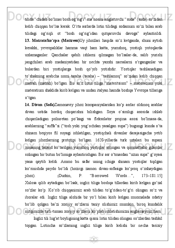 0tilida “chidab bo‘lmas bosh og‘rig‘i” ma’nosini anglatuvchi “suda” (suda) so‘zidan
kelib chiqqan bo‘lsa kerak. O‘rta asrlarda lotin tilidagi  sodamum  so‘zi  bilan arab
tilidagi   og‘riqli   ot   “bosh   og‘rig‘idan   qutqaruvchi   davoga”   aylantirildi.
13.   Matrats/ko‘rpa   (Mattress) Uy   jihozlari   haqida   so‘z   ketganda,   shuni   aytish
kerakki,   yevropaliklar   hamma   vaqt   ham   katta,   yumshoq,   yostiqli   yotoqlarda
uxlamaganlar.   Qanchalar   qabih   ishlarni   qilmagan   bo‘lsalar-da,   salib   yurishi
jangchilari   arab   madaniyatidan   bir   nechta   yaxshi   narsalarni   o‘rganganlar   va
bulardan   biri   yostiqlarga   bosh   qo‘yib   yotishdir.   Yostiqlar   tashlanadigan
to‘shakning   arabcha   nomi   taraha   (taraha)   –   “tashlamoq”   so‘zidan   kelib   chiqqan
matrah   (matrah)   bo‘lgan.   Bu   so‘z   lotin   tiliga   “materitsium”   –   materacium   yoki
materatium shaklida kirib kelgan va undan italyan hamda boshqa Yevropa tillariga
o‘tgan.
14.   Divan   (Sofa) Zamonaviy   jihoz   kompaniyalaridan   ko‘p   asrlar   oldinoq   arablar
divan   ustida   hordiq   chiqarishni   bilishgan.   Soya   o‘simligi   asosida   ishlab
chiqariladigan   poliuretan   po‘kagi   va   fleksolator   prujina   asosi   bo‘lmasa-da,
arablarning “suffa”si (“tosh yoki yog‘ochdan yasalgan supa”) bugungi kunda o‘ta
shinam   beqiyos   fil   suyagi   ishlatilgan,   yostiqchali   divanlar   darajasigacha   yetib
kelgan   jihozlarning   prototipi   bo‘lgan.   1620-yillarda   turk   ustalari   bu   supani
xonaning baland ko‘tarilgan yumshoq  yostiqlar  solingan va qimmatbaho gilamlar
solingan bir butun bo‘limiga aylantirishgan. Bir asr o‘tmasdan “uzun supa” g‘oyasi
yana   qaytib   keldi.   Ammo   bu   safar   uning   ichiga   shinam   yostiqlar   tiqilgan
ko‘rinishda   paydo   bo‘ldi   (hozirgi   zamon   divan-sofasiga   ko‘proq   o‘xshaydigan
jihoz).       [ Durkin,   P.   “Borrowed   Words…”,   173–181.15]
Xulosa   qilib   aytadigan   bo‘lsak,   ingliz   tiliga   boshqa   tillardan   kirib   kelgan   go‘zal
so‘zlar   ko‘p.   Ko‘rib   chiqqanimiz   arab   tilidan   to‘g‘ridan-to‘g‘ri   olingan   so‘z   va
iboralar   edi.   Ingliz   tiliga   alohida   bir   yo‘l   bilan   kirib   kelgan   muomalada   odatiy
bo‘lib   qolgan   ba’zi   xorijiy   so‘zlarni   taniy   olishimiz   mumkin,   biroq   kundalik
nutqimizda turli-tuman xorijiy so‘zlarni ko‘plab ishlatishimizni anglamaymiz ham.
Ingliz tili lug‘at boyligining katta qismi lotin tilidan olingan so‘zlardan tashkil
topgan.   Lotincha   so‘zlarning   ingliz   tiliga   kirib   kelishi   bir   necha   tarixiy 