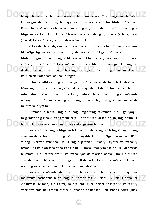 0bosqichlarda   sodir   bo‘lgan.   Avvalo,   Rim   imperiyasi   Yevropaga   kuchli   ta’sir
ko‘rsatgan   davrda   diniy,   huquqiy   va   ilmiy   atamalar   lotin   tilida   qo‘llangan.
Keyinchalik   VII–XI   asrlarda   xristianlikning   yoyilishi   bilan   diniy   terminlar   ingliz
tiliga   mustahkam   kirib   keldi.   Masalan,   altar   (qurbongoh),   monk   (rohib),   mass
(ibodat) kabi so‘zlar aynan shu davrga taalluqlidir.
XII asrdan boshlab, ayniqsa ilm-fan va ta’lim sohasida lotin tili asosiy yozma
til   bo‘lganligi   sababli,   ko‘plab   ilmiy   atamalar   ingliz   tiliga   to‘g‘ridan-to‘g‘ri   lotin
tilidan   o‘tgan.   Bugungi   ingliz   tilidagi   scientific,   nature,   data,   radius,   formula,
culture,   concept,   aspect   kabi   so‘zlar   lotincha   kelib   chiqishga   ega.   Shuningdek,
davlat  boshqaruvi  va huquq sohasidagi  justice,  constitution, legal, document  kabi
ko‘plab atamalar ham lotindan olingan.
Lotincha   affikslar   ingliz   tilida   yangi   so‘zlar   yasashda   ham   faol   ishlatiladi.
Masalan,   -tion,   -sion,   -ment,   -ity,   -al,   -ous   qo‘shimchalari   lotin   manbali   bo‘lib,
information,   nation,   movement,   activity,   natural,   famous   kabi   minglab   so‘zlarda
uchraydi. Bu qo‘shimchalar ingliz tilining ilmiy-uslubiy boyligini shakllantirishda
muhim rol o‘ynagan.
Umuman   olganda,   ingliz   tilidagi   lug‘atning   taxminan   60%   ga   yaqini
to‘g‘ridan-to‘g‘ri   yoki   fransuz   tili   orqali   lotin   tilidan   kirgan   bo‘lib,  ingliz  tilining
terminologik va akademik boyligini yaratishga asos bo‘lgan.
Fransuz tilidan ingliz tiliga kirib kelgan so‘zlar  -   Ingliz tili lug‘at boyligining
shakllanishida   fransuz   tilining   ta’siri   nihoyatda   kuchli   bo‘lgan.   Ayniqsa   1066-
yildagi   Norman   zabbtidan   so‘ng   ingliz   jamiyati   ijtimoiy,   siyosiy   va   madaniy
hayotining ko‘plab sohalarida fransuz tili hukmron mavqega ega bo‘ldi. Bu davrda
hukumat,   sud,   harbiy   tizim   va   madaniyat   doiralarida   asosan   fransuz   tilidan
foydalanilgan. Natijada ingliz tiliga 10 000 dan ortiq fransuzcha so‘z kirib kelgan,
ularning katta qismi bugungi kunda ham faol ishlatiladi.
Fransuzcha   o‘zlashmalarning   birinchi   va   eng   muhim   qatlamini   huquq   va
ma’muriy   boshqaruv   bilan   bog‘liq   so‘zlar   tashkil   etadi.   Chunki   Normanlar
Angliyaga   kelgach,   sud   tizimi,   soliqqa   oid   ishlar,   davlat   boshqaruvi   va   rasmiy
yozishmalarda   fransuz   tili   asosiy   til   sifatida   qo‘llangan.   Shu   sababli   court   (sud), 