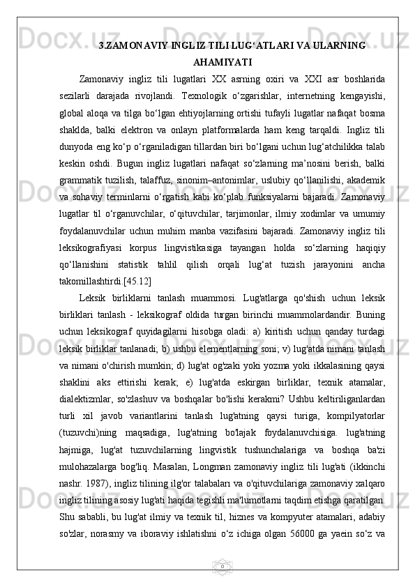 03.ZAMONAVIY INGLIZ TILI LUG‘ATLARI VA ULARNING
AHAMIYATI
Zamonaviy   ingliz   tili   lugatlari   XX   asrning   oxiri   va   XXI   asr   boshlarida
sezilarli   darajada   rivojlandi.   Texnologik   o‘zgarishlar,   internetning   kengayishi,
global   aloqa  va  tilga  bo‘lgan  ehtiyojlarning  ortishi  tufayli   lugatlar  nafaqat  bosma
shaklda,   balki   elektron   va   onlayn   platformalarda   ham   keng   tarqaldi.   Ingliz   tili
dunyoda eng ko‘p o‘rganiladigan tillardan biri bo‘lgani uchun lug‘atchilikka talab
keskin   oshdi.   Bugun   ingliz   lugatlari   nafaqat   so‘zlarning   ma’nosini   berish,   balki
grammatik   tuzilish,   talaffuz,   sinonim–antonimlar,   uslubiy   qo‘llanilishi,   akademik
va   sohaviy   terminlarni   o‘rgatish   kabi   ko‘plab   funksiyalarni   bajaradi.   Zamonaviy
lugatlar   til   o‘rganuvchilar,   o‘qituvchilar,   tarjimonlar,   ilmiy   xodimlar   va   umumiy
foydalanuvchilar   uchun   muhim   manba   vazifasini   bajaradi.   Zamonaviy   ingliz   tili
leksikografiyasi   korpus   lingvistikasiga   tayangan   holda   so‘zlarning   haqiqiy
qo‘llanishini   statistik   tahlil   qilish   orqali   lug‘at   tuzish   jarayonini   ancha
takomillashtirdi.[45.12]
Leksik   birliklarni   tanlash   muammosi.   Lug'atlarga   qo'shish   uchun   leksik
birliklari   tanlash   -   leksikograf   oldida   turgan   birinchi   muammolardandir.   Buning
uchun   leksikograf   quyidagilarni   hisobga   oladi:   a)   kiritish   uchun   qanday   turdagi
leksik birliklar tanlanadi; b) ushbu elementlarning soni; v) lug'atda nimani tanlash
va nimani o'chirish mumkin; d) lug'at og'zaki yoki yozma yoki ikkalasining qaysi
shaklini   aks   ettirishi   kerak;   e)   lug'atda   eskirgan   birliklar,   texnik   atamalar,
dialektizmlar,   so'zlashuv   va   boshqalar   bo'lishi   kerakmi?   Ushbu   keltiriliganlardan
turli   xil   javob   variantlarini   tanlash   lug'atning   qaysi   turiga,   kompilyatorlar
(tuzuvchi)ning   maqsadiga,   lug'atning   bo'lajak   foydalanuvchisiga.   lug'atning
hajmiga,   lug'at   tuzuvchilarning   lingvistik   tushunchalariga   va   boshqa   ba'zi
mulohazalarga   bog'liq.   Masalan,   Longman   zamonaviy   ingliz   tili   lug'ati   (ikkinchi
nashr. 1987), ingliz tilining ilg'or talabaları va o'qituvchilariga zamonaviy xalqaro
ingliz tilining asosiy lug'ati haqida tegishli ma'lumotlarni taqdim etishga qaratilgan.
Shu   sababli,   bu   lug'at   ilmiy   va   texnik   til,   hiznes   va   kompyuter   atamalari,   adabiy
so'zlar,   norasmy   va   iboraviy   ishlatishni   o‘z   ichiga   olgan   56000   ga   yaein   so‘z   va 