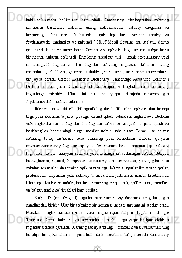 0kabi   qo‘shimcha   bo‘limlarni   ham   oladi.   Zamonaviy   leksikografiya   so‘zning
ma’nosini   berishdan   tashqari,   uning   kollokatsiyasi,   uslubiy   chegarasi   va
korpusdagi   chastotasini   ko‘rsatish   orqali   lug‘atlarni   yanada   amaliy   va
foydalanuvchi   markaziga   yo‘naltiradi.[   78.15]Mobil   ilovalar   esa   lug‘atni   doimo
qo‘l  ostida  tutish imkonini  beradi.Zamonaviy ingliz tili  lugatlari  maqsadiga  ko‘ra
bir   nechta   turlarga   bo‘linadi.   Eng   keng   tarqalgan   turi   –   izohli   (explanatory   yoki
monolingual)   lugatlardir.   Bu   lugatlar   so‘zning   inglizcha   ta’rifini,   uning
ma’nolarini, talaffuzini, grammatik shaklini, misollarini, sinonim va antonimlarini
bir   joyda   beradi.   Oxford   Learner’s   Dictionary,   Cambridge   Advanced   Learner’s
Dictionary,   Longman   Dictionary   of   Contemporary   English   ana   shu   turdagi
lug‘atlarga   misoldir.   Ular   tilni   o‘rta   va   yuqori   darajada   o‘rganayotgan
foydalanuvchilar uchun juda mos.
Ikkinchi   tur   –   ikki   tilli   (bilingual)   lugatlar   bo‘lib,   ular   ingliz   tilidan   boshqa
tilga   yoki   aksincha   tarjima   qilishga   xizmat   qiladi.   Masalan,   inglizcha–o‘zbekcha
yoki   inglizcha–ruscha   lugatlar.   Bu   lugatlar   so‘zni   tez   anglash,   tarjima   qilish   va
boshlang‘ich   bosqichdagi   o‘rganuvchilar   uchun   juda   qulay.   Biroq   ular   ba’zan
so‘zning   to‘liq   ma’nosini   bera   olmasligi   yoki   kontekstni   cheklab   qo‘yishi
mumkin.Zamonaviy   lugatlarning   yana   bir   muhim   turi   –   maxsus   (specialized)
lugatlardir.   Bular   muayyan   soha   va   yo‘nalishlarga   ixtisoslashgan   bo‘lib,   tibbiyot,
huquq,biznes,   iqtisod,   kompyuter   texnologiyalari,   lingvistika,   pedagogika   kabi
sohalar uchun alohida terminologik bazaga ega. Maxsus lugatlar ilmiy tadqiqotlar,
professional   tarjimalar   yoki   sohaviy   ta’lim   uchun   juda   zarur   manba   hisoblanadi.
Ularning afzalligi shundaki, har bir terminning aniq ta’rifi, qo‘llanilishi, misollari
va ba’zan grafik ko‘rinishlari ham beriladi.
Ko‘p   tilli   (multilingual)   lugatlar   ham   zamonaviy   davrning   keng   tarqalgan
shakllaridan biridir. Ular bir so‘zning bir nechta tillardagi tarjimasini taqdim etadi.
Masalan,   ingliz–fransuz–nemis   yoki   ingliz–ispan–italyan   lugatlari.   Google
Translate,   DeepL   kabi   onlayn   tarjimonlar   ham   shu   turga   yaqin   bo‘lgan   elektron
lug‘atlar sifatida qaraladi. Ularning asosiy afzalligi  –  tezkorlik va til variantlarining
ko‘pligi, biroq kamchiligi  –  ayrim hollarda kontekstni noto‘g‘ri berishi.Zamonaviy 