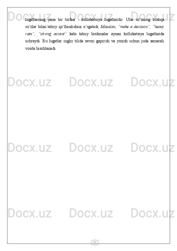 0lugatlarning   yana   bir   toifasi   –   kollokatsiya   lugatlaridir.   Ular   so‘zning   boshqa
so‘zlar bilan tabiiy qo‘llanilishini o‘rgatadi.   Masalan, “make a decision”, “heavy
rain”,   “strong   accent”   kabi   tabiiy   birikmalar   aynan   kollokatsiya   lugatlarida
uchraydi.   Bu   lugatlar   ingliz   tilida   ravon   gapirish   va   yozish   uchun   juda   samarali
vosita hisoblanadi. 