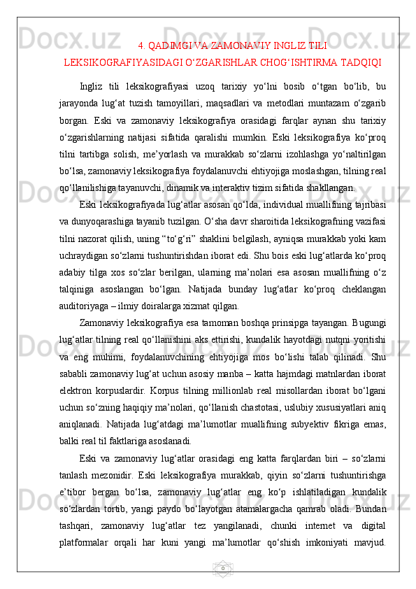 04. QADIMGI VA ZAMONAVIY INGLIZ TILI
LEKSIKOGRAFIYASIDAGI O‘ZGARISHLAR CHOG‘ISHTIRMA TADQIQI
Ingliz   tili   leksikografiyasi   uzoq   tarixiy   yo‘lni   bosib   o‘tgan   bo‘lib,   bu
jarayonda   lug‘at   tuzish   tamoyillari,   maqsadlari   va   metodlari   muntazam   o‘zgarib
borgan.   Eski   va   zamonaviy   leksikografiya   orasidagi   farqlar   aynan   shu   tarixiy
o‘zgarishlarning   natijasi   sifatida   qaralishi   mumkin.   Eski   leksikografiya   ko‘proq
tilni   tartibga   solish,   me’yorlash   va   murakkab   so‘zlarni   izohlashga   yo‘naltirilgan
bo‘lsa, zamonaviy leksikografiya foydalanuvchi ehtiyojiga moslashgan, tilning real
qo‘llanilishiga tayanuvchi, dinamik va interaktiv tizim sifatida shakllangan.
Eski leksikografiyada lug‘atlar asosan qo‘lda, individual muallifning tajribasi
va dunyoqarashiga tayanib tuzilgan. O‘sha davr sharoitida leksikografning vazifasi
tilni nazorat qilish, uning “to‘g‘ri” shaklini belgilash, ayniqsa murakkab yoki kam
uchraydigan so‘zlarni tushuntirishdan iborat edi. Shu bois eski lug‘atlarda ko‘proq
adabiy   tilga   xos   so‘zlar   berilgan,   ularning   ma’nolari   esa   asosan   muallifning   o‘z
talqiniga   asoslangan   bo‘lgan.   Natijada   bunday   lug‘atlar   ko‘proq   cheklangan
auditoriyaga – ilmiy doiralarga xizmat qilgan.
Zamonaviy leksikografiya esa tamoman boshqa prinsipga tayangan. Bugungi
lug‘atlar tilning real qo‘llanishini aks ettirishi, kundalik hayotdagi nutqni yoritishi
va   eng   muhimi,   foydalanuvchining   ehtiyojiga   mos   bo‘lishi   talab   qilinadi.   Shu
sababli zamonaviy lug‘at uchun asosiy manba – katta hajmdagi matnlardan iborat
elektron   korpuslardir.   Korpus   tilning   millionlab   real   misollardan   iborat   bo‘lgani
uchun so‘zning haqiqiy ma’nolari, qo‘llanish chastotasi, uslubiy xususiyatlari aniq
aniqlanadi.   Natijada   lug‘atdagi   ma’lumotlar   muallifning   subyektiv   fikriga   emas,
balki real til faktlariga asoslanadi.
Eski   va   zamonaviy   lug‘atlar   orasidagi   eng   katta   farqlardan   biri   –   so‘zlarni
tanlash   mezonidir.   Eski   leksikografiya   murakkab,   qiyin   so‘zlarni   tushuntirishga
e’tibor   bergan   bo‘lsa,   zamonaviy   lug‘atlar   eng   ko‘p   ishlatiladigan   kundalik
so‘zlardan   tortib,   yangi   paydo   bo‘layotgan   atamalargacha   qamrab   oladi.   Bundan
tashqari,   zamonaviy   lug‘atlar   tez   yangilanadi,   chunki   internet   va   digital
platformalar   orqali   har   kuni   yangi   ma’lumotlar   qo‘shish   imkoniyati   mavjud. 
