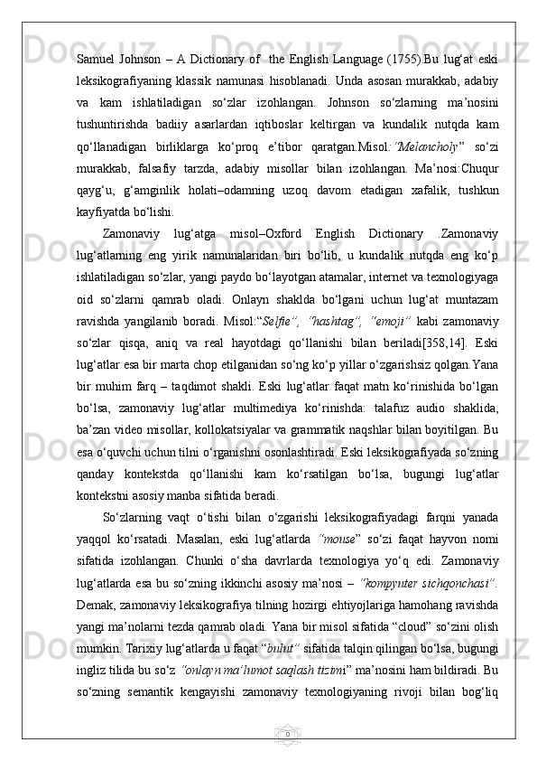 0Samuel   Johnson   –   A   Dictionary   of     the   English   Language   (1755).Bu   lug‘at   eski
leksikografiyaning   klassik   namunasi   hisoblanadi.   Unda   asosan   murakkab,   adabiy
va   kam   ishlatiladigan   so‘zlar   izohlangan.   Johnson   so‘zlarning   ma’nosini
tushuntirishda   badiiy   asarlardan   iqtiboslar   keltirgan   va   kundalik   nutqda   kam
qo‘llanadigan   birliklarga   ko‘proq   e’tibor   qaratgan.Misol :“Melancholy ”   so‘zi
murakkab,   falsafiy   tarzda,   adabiy   misollar   bilan   izohlangan.   Ma’nosi:Chuqur
qayg‘u,   g‘amginlik   holati–odamning   uzoq   davom   etadigan   xafalik,   tushkun
kayfiyatda bo‘lishi.
Zamonaviy   lug‘atga   misol–Oxford   English   Dictionary   .Zamonaviy
lug‘atlarning   eng   yirik   namunalaridan   biri   bo‘lib,   u   kundalik   nutqda   eng   ko‘p
ishlatiladigan so‘zlar, yangi paydo bo‘layotgan atamalar, internet va texnologiyaga
oid   so‘zlarni   qamrab   oladi.   Onlayn   shaklda   bo‘lgani   uchun   lug‘at   muntazam
ravishda   yangilanib   boradi.   Misol:“ Selfie”,   “hashtag”,   “emoji”   kabi   zamonaviy
so‘zlar   qisqa,   aniq   va   real   hayotdagi   qo‘llanishi   bilan   beriladi[358,14].   Eski
lug‘atlar esa bir marta chop etilganidan so‘ng ko‘p yillar o‘zgarishsiz qolgan.Yana
bir   muhim   farq   –   taqdimot   shakli.   Eski   lug‘atlar   faqat   matn   ko‘rinishida   bo‘lgan
bo‘lsa,   zamonaviy   lug‘atlar   multimediya   ko‘rinishda:   talafuz   audio   shaklida,
ba’zan video misollar, kollokatsiyalar va grammatik naqshlar bilan boyitilgan. Bu
esa o‘quvchi uchun tilni o‘rganishni osonlashtiradi. Eski leksikografiyada so‘zning
qanday   kontekstda   qo‘llanishi   kam   ko‘rsatilgan   bo‘lsa,   bugungi   lug‘atlar
kontekstni asosiy manba sifatida beradi.
So‘zlarning   vaqt   o‘tishi   bilan   o‘zgarishi   leksikografiyadagi   farqni   yanada
yaqqol   ko‘rsatadi.   Masalan,   eski   lug‘atlarda   “mouse ”   so‘zi   faqat   hayvon   nomi
sifatida   izohlangan.   Chunki   o‘sha   davrlarda   texnologiya   yo‘q   edi.   Zamonaviy
lug‘atlarda esa bu so‘zning ikkinchi asosiy ma’nosi –   “kompyuter sichqonchasi”.
Demak, zamonaviy leksikografiya tilning hozirgi ehtiyojlariga hamohang ravishda
yangi ma’nolarni tezda qamrab oladi. Yana bir misol sifatida “cloud” so‘zini olish
mumkin. Tarixiy lug‘atlarda u faqat “ bulut”  sifatida talqin qilingan bo‘lsa, bugungi
ingliz tilida bu so‘z  “onlayn ma’lumot saqlash tizim i” ma’nosini ham bildiradi. Bu
so‘zning   semantik   kengayishi   zamonaviy   texnologiyaning   rivoji   bilan   bog‘liq 