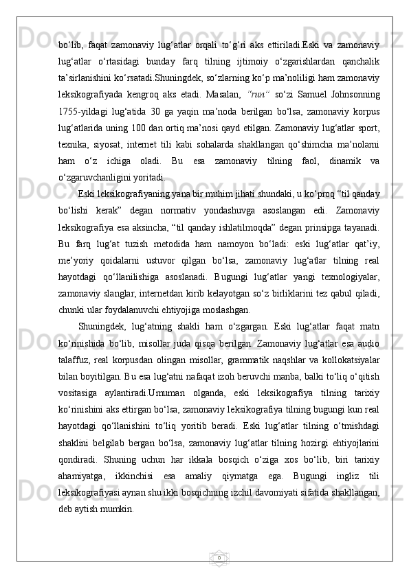 0bo‘lib,   faqat   zamonaviy   lug‘atlar   orqali   to‘g‘ri   aks   ettiriladi.Eski   va   zamonaviy
lug‘atlar   o‘rtasidagi   bunday   farq   tilning   ijtimoiy   o‘zgarishlardan   qanchalik
ta’sirlanishini ko‘rsatadi.Shuningdek, so‘zlarning ko‘p ma’noliligi ham zamonaviy
leksikografiyada   kengroq   aks   etadi.   Masalan,   “run”   so‘zi   Samuel   Johnsonning
1755-yildagi   lug‘atida   30   ga   yaqin   ma’noda   berilgan   bo‘lsa,   zamonaviy   korpus
lug‘atlarida uning 100 dan ortiq ma’nosi  qayd etilgan. Zamonaviy lug‘atlar sport,
texnika,   siyosat,   internet   tili   kabi   sohalarda   shakllangan   qo‘shimcha   ma’nolarni
ham   o‘z   ichiga   oladi.   Bu   esa   zamonaviy   tilning   faol,   dinamik   va
o‘zgaruvchanligini yoritadi.
Eski leksikografiyaning yana bir muhim jihati shundaki, u ko‘proq “til qanday
bo‘lishi   kerak”   degan   normativ   yondashuvga   asoslangan   edi.   Zamonaviy
leksikografiya  esa   aksincha,  “til  qanday   ishlatilmoqda”  degan   prinsipga   tayanadi.
Bu   farq   lug‘at   tuzish   metodida   ham   namoyon   bo‘ladi:   eski   lug‘atlar   qat’iy,
me’yoriy   qoidalarni   ustuvor   qilgan   bo‘lsa,   zamonaviy   lug‘atlar   tilning   real
hayotdagi   qo‘llanilishiga   asoslanadi.   Bugungi   lug‘atlar   yangi   texnologiyalar,
zamonaviy slanglar, internetdan kirib kelayotgan so‘z birliklarini tez qabul qiladi,
chunki ular foydalanuvchi ehtiyojiga moslashgan.
Shuningdek,   lug‘atning   shakli   ham   o‘zgargan.   Eski   lug‘atlar   faqat   matn
ko‘rinishida   bo‘lib,   misollar   juda   qisqa   berilgan.   Zamonaviy   lug‘atlar   esa   audio
talaffuz,   real   korpusdan   olingan   misollar,   grammatik   naqshlar   va   kollokatsiyalar
bilan boyitilgan. Bu esa lug‘atni nafaqat izoh beruvchi manba, balki to‘liq o‘qitish
vositasiga   aylantiradi.Umuman   olganda,   eski   leksikografiya   tilning   tarixiy
ko‘rinishini aks ettirgan bo‘lsa, zamonaviy leksikografiya tilning bugungi kun real
hayotdagi   qo‘llanishini   to‘liq   yoritib   beradi.   Eski   lug‘atlar   tilning   o‘tmishdagi
shaklini   belgilab   bergan   bo‘lsa,   zamonaviy   lug‘atlar   tilning   hozirgi   ehtiyojlarini
qondiradi.   Shuning   uchun   har   ikkala   bosqich   o‘ziga   xos   bo‘lib,   biri   tarixiy
ahamiyatga,   ikkinchisi   esa   amaliy   qiymatga   ega.   Bugungi   ingliz   tili
leksikografiyasi aynan shu ikki bosqichning izchil davomiyati sifatida shakllangan,
deb aytish mumkin. 