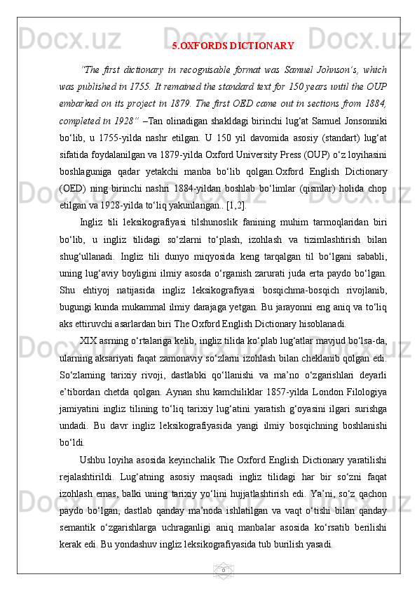05.OXFORDS DICTIONARY
“The   first   dictionary   in   recognisable   format   was   Samuel   Johnson’s,   which
was published in 1755. It remained the standard text for 150 years until the OUP
embarked  on  its  project   in 1879.  The first   OED  came  out  in sections  from  1884,
completed in 1928”   –Tan olinadigan shakldagi  birinchi lug‘at  Samuel  Jonsonniki
bo‘lib,   u   1755-yilda   nashr   etilgan.   U   150   yil   davomida   asosiy   (standart)   lug‘at
sifatida foydalanilgan va 1879-yilda Oxford University Press (OUP) o‘z loyihasini
boshlaguniga   qadar   yetakchi   manba   bo‘lib   qolgan.Oxford   English   Dictionary
(OED)   ning   birinchi   nashri   1884-yildan   boshlab   bo‘limlar   (qismlar)   holida   chop
etilgan va 1928-yilda to‘liq yakunlangan..   [1,2].
Ingliz   tili   leksikografiyasi   tilshunoslik   fanining   muhim   tarmoqlaridan   biri
bo‘lib,   u   ingliz   tilidagi   so‘zlarni   to‘plash,   izohlash   va   tizimlashtirish   bilan
shug‘ullanadi.   Ingliz   tili   dunyo   miqyosida   keng   tarqalgan   til   bo‘lgani   sababli,
uning  lug‘aviy  boyligini   ilmiy   asosda   o‘rganish   zarurati   juda  erta   paydo  bo‘lgan.
Shu   ehtiyoj   natijasida   ingliz   leksikografiyasi   bosqichma-bosqich   rivojlanib,
bugungi kunda mukammal ilmiy darajaga yetgan. Bu jarayonni eng aniq va to‘liq
aks ettiruvchi asarlardan biri The Oxford English Dictionary hisoblanadi.
XIX asrning o‘rtalariga kelib, ingliz tilida ko‘plab lug‘atlar mavjud bo‘lsa-da,
ularning aksariyati faqat zamonaviy so‘zlarni izohlash bilan cheklanib qolgan edi.
So‘zlarning   tarixiy   rivoji,   dastlabki   qo‘llanishi   va   ma’no   o‘zgarishlari   deyarli
e’tibordan   chetda   qolgan.   Aynan   shu   kamchiliklar   1857-yilda   London   Filologiya
jamiyatini   ingliz   tilining   to‘liq   tarixiy   lug‘atini   yaratish   g‘oyasini   ilgari   surishga
undadi.   Bu   davr   ingliz   leksikografiyasida   yangi   ilmiy   bosqichning   boshlanishi
bo‘ldi.
Ushbu   loyiha  asosida   keyinchalik   The   Oxford   English   Dictionary  yaratilishi
rejalashtirildi.   Lug‘atning   asosiy   maqsadi   ingliz   tilidagi   har   bir   so‘zni   faqat
izohlash   emas,   balki   uning   tarixiy   yo‘lini   hujjatlashtirish   edi.   Ya’ni,   so‘z   qachon
paydo   bo‘lgan,   dastlab   qanday   ma’noda   ishlatilgan   va   vaqt   o‘tishi   bilan   qanday
semantik   o‘zgarishlarga   uchraganligi   aniq   manbalar   asosida   ko‘rsatib   berilishi
kerak edi. Bu yondashuv ingliz leksikografiyasida tub burilish yasadi. 