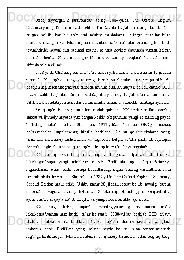 0Uzoq   tayyorgarlik   jarayonidan   so‘ng,   1884-yilda   The   Oxford   English
Dictionaryning   ilk   qismi   nashr   etildi.   Bu   davrda   lug‘at   qismlarga   bo‘lib   chop
etilgan   bo‘lib,   har   bir   so‘z   real   adabiy   manbalardan   olingan   misollar   bilan
mustahkamlangan  edi. Muhim  jihati  shundaki, so‘z  ma’nolari  xronologik tartibda
joylashtirildi. Avval eng qadimgi ma’no, so‘ngra keyingi davrlarda yuzaga kelgan
ma’nolar   berildi.   Shu   tariqa   ingliz   tili   tirik   va   doimiy   rivojlanib   boruvchi   tizim
sifatida talqin qilindi.
1928-yilda OEDning birinchi to‘liq nashri yakunlandi. Ushbu nashr 10 jilddan
iborat   bo‘lib,   ingliz   tilidagi   yuz   minglab   so‘z   va   iboralarni   o‘z   ichiga   oldi.   Bu
bosqich ingliz leksikografiyasi tarixida muhim burilish nuqtasi bo‘ldi, chunki OED
oddiy   izohli   lug‘atdan   farqli   ravishda,   ilmiy-tarixiy   lug‘at   sifatida   tan   olindi.
Tilshunoslar, adabiyotshunoslar va tarixchilar uchun u ishonchli manbaga aylandi.
Biroq   ingliz   tili   rivoji   bu   bilan   to‘xtab   qolmadi.   XX   asrda   ilm-fan,   texnika,
sanoat va ijtimoiy hayotda yuz bergan keskin o‘zgarishlar yangi so‘zlarning paydo
bo‘lishiga   sabab   bo‘ldi.   Shu   bois   1933-yildan   boshlab   OEDga   maxsus
qo‘shimchalar   (supplements)   kiritila   boshlandi.   Ushbu   qo‘shimchalarda   yangi
terminlar, zamonaviy tushunchalar va tilga kirib kelgan so‘zlar jamlandi. Ayniqsa,
Amerika inglizchasi va xalqaro ingliz tilining ta’siri kuchaya boshladi.
XX   asrning   ikkinchi   yarmida   ingliz   tili   global   tilga   aylandi.   Bu   esa
leksikografiyaga   yangi   talablarni   qo‘ydi.   Endilikda   lug‘at   faqat   Britaniya
inglizchasini   emas,   balki   boshqa   hududlardagi   ingliz   tilining   variantlarini   ham
qamrab   olishi   lozim   edi.   Shu   sababli   1989-yilda   The   Oxford   English   Dictionary,
Second Edition nashr   etildi. Ushbu  nashr  20  jilddan  iborat  bo‘lib, avvalgi   barcha
materiallar   yagona   tizimga   keltirildi.   So‘zlarning   etimologiyasi   kengaytirildi,
ayrim ma’nolar qayta ko‘rib chiqildi va yangi leksik birliklar qo‘shildi.
XXI   asrga   kelib,   raqamli   texnologiyalarning   rivojlanishi   ingliz
leksikografiyasiga   ham   kuchli   ta’sir   ko‘rsatdi.   2000-yildan   boshlab   OED   onlayn
shaklda   faoliyat   yurita   boshladi.   Bu   esa   lug‘atni   doimiy   ravishda   yangilash
imkonini   berdi.   Endilikda   yangi   so‘zlar   paydo   bo‘lishi   bilan   tezkor   ravishda
lug‘atga   kiritilmoqda.   Masalan,   internet   va   ijtimoiy   tarmoqlar   bilan   bog‘liq   blog, 