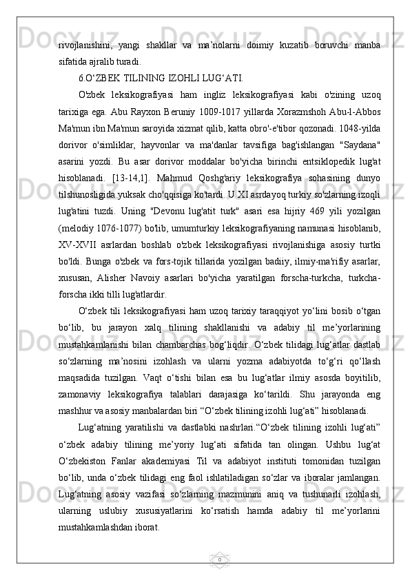 0rivojlanishini,   yangi   shakllar   va   ma’nolarni   doimiy   kuzatib   boruvchi   manba
sifatida ajralib turadi.
6.O‘ZBEK TILINING IZOHLI LUG‘ATI.
O'zbek   leksikografiyasi   ham   ingliz   leksikografiyasi   kabi   o'zining   uzoq
tarixiga   ega.   Abu  Rayxon   Beruniy   1009-1017  yillarda  Xorazmshoh   Abu-l-Abbos
Ma'mun ibn Ma'mun saroyida xizmat qilib, katta obro'-e'tibor qozonadi. 1048-yilda
dorivor   o'simliklar,   hayvonlar   va   ma'danlar   tavsifiga   bag'ishlangan   "Saydana"
asarini   yozdi.   Bu   asar   dorivor   moddalar   bo'yicha   birinchi   entsiklopedik   lug'at
hisoblanadi.   [13-14,1].   Mahmud   Qoshg'ariy   leksikografiya   sohasining   dunyo
tilshunosligida yuksak cho'qqisiga ko'tardi. U XI asrdayoq turkiy so'zlarning izoqli
lug'atini   tuzdi.   Uning   "Devonu   lug'atit   turk"   asari   esa   hijriy   469   yili   yozilgan
(melodiy 1076-1077) bo'lib, umumturkiy leksikografiyaning namunasi hisoblanib,
XV-XVII   asrlardan   boshlab   o'zbek   leksikografiyasi   rivojlanishiga   asosiy   turtki
bo'ldi.   Bunga   o'zbek   va   fors-tojik   tillarida   yozilgan   badiiy,   ilmiy-ma'rifiy   asarlar,
xususan,   Alisher   Navoiy   asarlari   bo'yicha   yaratilgan   forscha-turkcha,   turkcha-
forscha ikki tilli lug'atlardir.
O‘zbek   tili  leksikografiyasi   ham   uzoq  tarixiy  taraqqiyot  yo‘lini   bosib  o‘tgan
bo‘lib,   bu   jarayon   xalq   tilining   shakllanishi   va   adabiy   til   me’yorlarining
mustahkamlanishi   bilan   chambarchas   bog‘liqdir.   O‘zbek   tilidagi   lug‘atlar   dastlab
so‘zlarning   ma’nosini   izohlash   va   ularni   yozma   adabiyotda   to‘g‘ri   qo‘llash
maqsadida   tuzilgan.   Vaqt   o‘tishi   bilan   esa   bu   lug‘atlar   ilmiy   asosda   boyitilib,
zamonaviy   leksikografiya   talablari   darajasiga   ko‘tarildi.   Shu   jarayonda   eng
mashhur va asosiy manbalardan biri “O‘zbek tilining izohli lug‘ati” hisoblanadi.
Lug‘atning   yaratilishi   va   dastlabki   nashrlari.“O‘zbek   tilining   izohli   lug‘ati”
o‘zbek   adabiy   tilining   me’yoriy   lug‘ati   sifatida   tan   olingan.   Ushbu   lug‘at
O‘zbekiston   Fanlar   akademiyasi   Til   va   adabiyot   instituti   tomonidan   tuzilgan
bo‘lib,   unda   o‘zbek   tilidagi   eng   faol   ishlatiladigan   so‘zlar   va   iboralar   jamlangan.
Lug‘atning   asosiy   vazifasi   so‘zlarning   mazmunini   aniq   va   tushunarli   izohlash,
ularning   uslubiy   xususiyatlarini   ko‘rsatish   hamda   adabiy   til   me’yorlarini
mustahkamlashdan iborat. 
