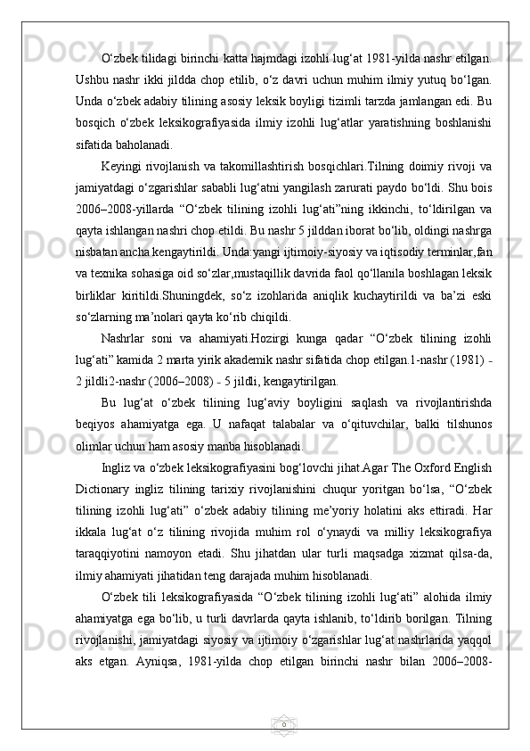 0O‘zbek tilidagi birinchi katta hajmdagi izohli lug‘at 1981-yilda nashr etilgan.
Ushbu  nashr   ikki   jildda chop  etilib, o‘z  davri   uchun muhim   ilmiy  yutuq bo‘lgan.
Unda o‘zbek adabiy tilining asosiy leksik boyligi tizimli tarzda jamlangan edi. Bu
bosqich   o‘zbek   leksikografiyasida   ilmiy   izohli   lug‘atlar   yaratishning   boshlanishi
sifatida baholanadi.
Keyingi   rivojlanish   va   takomillashtirish   bosqichlari.Tilning   doimiy   rivoji   va
jamiyatdagi o‘zgarishlar sababli lug‘atni yangilash zarurati paydo bo‘ldi. Shu bois
2006–2008-yillarda   “O‘zbek   tilining   izohli   lug‘ati”ning   ikkinchi,   to‘ldirilgan   va
qayta ishlangan nashri chop etildi. Bu nashr 5 jilddan iborat bo‘lib, oldingi nashrga
nisbatan ancha kengaytirildi. Unda:yangi ijtimoiy-siyosiy va iqtisodiy terminlar,fan
va texnika sohasiga oid so‘zlar,mustaqillik davrida faol qo‘llanila boshlagan leksik
birliklar   kiritildi.Shuningdek,   so‘z   izohlarida   aniqlik   kuchaytirildi   va   ba’zi   eski
so‘zlarning ma’nolari qayta ko‘rib chiqildi.
Nashrlar   soni   va   ahamiyati.Hozirgi   kunga   qadar   “O‘zbek   tilining   izohli
lug‘ati” kamida 2 marta yirik akademik nashr sifatida chop etilgan.1-nashr (1981)  –
2 jildli2-nashr (2006–2008)  –  5 jildli, kengaytirilgan.
Bu   lug‘at   o‘zbek   tilining   lug‘aviy   boyligini   saqlash   va   rivojlantirishda
beqiyos   ahamiyatga   ega.   U   nafaqat   talabalar   va   o‘qituvchilar,   balki   tilshunos
olimlar uchun ham asosiy manba hisoblanadi.
Ingliz va o‘zbek leksikografiyasini bog‘lovchi jihat.Agar The Oxford English
Dictionary   ingliz   tilining   tarixiy   rivojlanishini   chuqur   yoritgan   bo‘lsa,   “O‘zbek
tilining   izohli   lug‘ati”   o‘zbek   adabiy   tilining   me’yoriy   holatini   aks   ettiradi.   Har
ikkala   lug‘at   o‘z   tilining   rivojida   muhim   rol   o‘ynaydi   va   milliy   leksikografiya
taraqqiyotini   namoyon   etadi.   Shu   jihatdan   ular   turli   maqsadga   xizmat   qilsa-da,
ilmiy ahamiyati jihatidan teng darajada muhim hisoblanadi.
O‘zbek   tili   leksikografiyasida   “O‘zbek   tilining   izohli   lug‘ati”   alohida   ilmiy
ahamiyatga ega bo‘lib, u turli  davrlarda qayta ishlanib, to‘ldirib borilgan. Tilning
rivojlanishi, jamiyatdagi siyosiy va ijtimoiy o‘zgarishlar lug‘at nashrlarida yaqqol
aks   etgan.   Ayniqsa,   1981-yilda   chop   etilgan   birinchi   nashr   bilan   2006–2008- 