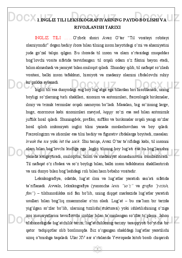 01.INGLIZ TILI LEKSIKOGRAFIYASINING PAYDO BO‘LISHI VA
RIVOJLANISH TARIXI
INGLIZ   TILI   …… O‘zbek   shoiri   Avaz   O‘tar   “Til   vositayi   robitayi
olamiyondir” degan badiiy ibora bilan tilning inson hayotidagi o‘rni va ahamiyatini
juda   go‘zal   talqin   qilgan.   Bu   iborada   til   inson   va   olam   o‘rtasidagi   muqaddas
bog‘lovchi   vosita   sifatida   tasvirlangan:   til   orqali   odam   o‘z   fikrini   bayon   etadi,
bilim almashadi va jamiyat bilan muloqot qiladi. Shunday qilib, til nafaqat so‘zlash
vositasi,   balki   inson   tafakkuri,   hissiyoti   va   madaniy   olamini   ifodalovchi   ruhiy
ko‘prikka aylanadi.
Ingliz tili esa dunyodagi eng boy lug‘atga ega tillardan biri hisoblanadi, uning
boyligi so‘zlarning turli shakllari, sinonim va antonimlari, frazeologik birikmalar,
ilmiy   va   texnik   terminlar   orqali   namoyon   bo‘ladi.   Masalan,   big   so‘zining   large,
huge,   enormous   kabi   sinonimlari   mavjud,   happy   so‘zi   esa   sad   bilan   antonimik
juftlik hosil qiladi. Shuningdek, prefiks, suffiks va birikmalar orqali yangi so‘zlar
hosil   qilish   imkoniyati   ingliz   tilini   yanada   moslashuvchan   va   boy   qiladi.
Frazeologizm va idiomlar esa tilni badiiy va figurativ ifodalarga boyitadi, masalan:
break the ice   yoki   hit the sack . Shu tariqa, Avaz O‘tar ta’rifidagi kabi, til insonni
olam   bilan  bog‘lovchi  kuchga   ega.  Ingliz   tilining  boy  lug‘ati   esa   bu  bog‘lanishni
yanada kengaytiradi, muloqotni, bilim va madaniyat almashinuvini osonlashtiradi.
Til nafaqat o‘z ifodasi va so‘z boyligi bilan, balki inson tafakkurini shakllantirish
va uni dunyo bilan bog‘lashdagi roli bilan ham bebaho vositadir.
Leksikografiya,   odatda,   lug‘at   ilmi   va   lug‘atlar   yaratish   san’ati   sifatida
ta’riflanadi.   Avvalo,   leksikografiya   (yunoncha   lexis   “so‘z”   va   grafia   “yozish,
fan” )   –   tilshunoslikka   oid   fan   bo‘lib,   uning   diqqat   markazida   lug‘atlar   yaratish
usullari   bilan   bog‘liq   muammolar   o‘rin   oladi.   Lug‘at   –   bu   ma’lum   bir   tarzda
yig‘ilgan   so‘zlar   bo‘lib,   ularning   tuzilishi(stukturasi)   yoki   ishlatilishining   o‘ziga
xos xususiyatlarini tavsiflovchi izohlar bilan ta’minlangan so‘zlar to‘plami. Jahon
tilshunosligida   lug‘atchilik   tarixi,   lug‘atchilikning   tarixiy   taraqqiyoti   bo‘yicha   bir
qator     tadqiqotlar   olib   borilmoqda.   Biz   o‘rgangan   shakldagi   lug‘atlar   yaratilishi
uzoq o‘tmishga taqaladi. Ular XV asr o‘rtalarida Yevropada kitob bosib chiqarish 