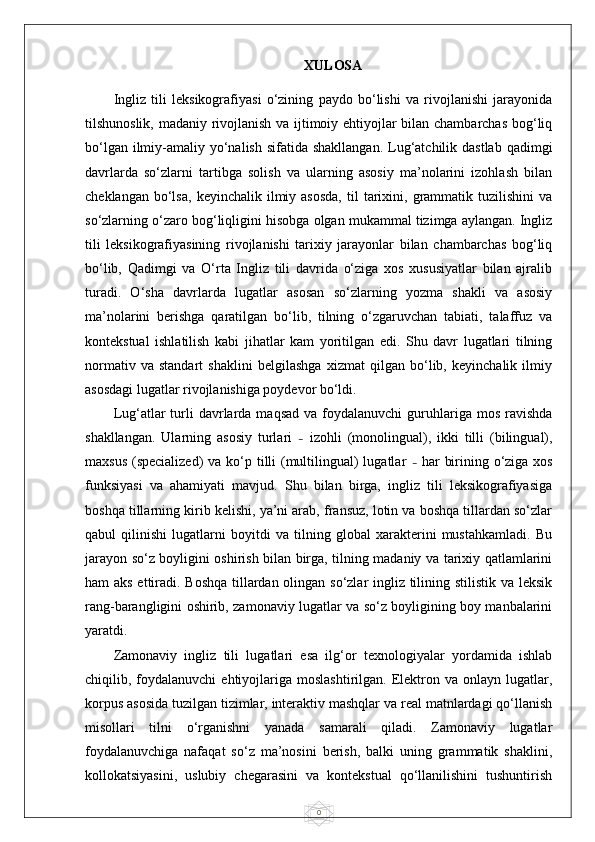 0XULOSA
Ingliz   tili   leksikografiyasi   o‘zining   paydo   bo‘lishi   va   rivojlanishi   jarayonida
tilshunoslik, madaniy rivojlanish va ijtimoiy ehtiyojlar bilan chambarchas bog‘liq
bo‘lgan ilmiy-amaliy yo‘nalish  sifatida shakllangan.  Lug‘atchilik dastlab  qadimgi
davrlarda   so‘zlarni   tartibga   solish   va   ularning   asosiy   ma’nolarini   izohlash   bilan
cheklangan  bo‘lsa,   keyinchalik  ilmiy  asosda,   til   tarixini,  grammatik  tuzilishini   va
so‘zlarning o‘zaro bog‘liqligini hisobga olgan mukammal tizimga aylangan. Ingliz
tili   leksikografiyasining   rivojlanishi   tarixiy   jarayonlar   bilan   chambarchas   bog‘liq
bo‘lib,   Qadimgi   va   O‘rta   Ingliz   tili   davrida   o‘ziga   xos   xususiyatlar   bilan   ajralib
turadi.   O‘sha   davrlarda   lugatlar   asosan   so‘zlarning   yozma   shakli   va   asosiy
ma’nolarini   berishga   qaratilgan   bo‘lib,   tilning   o‘zgaruvchan   tabiati,   talaffuz   va
kontekstual   ishlatilish   kabi   jihatlar   kam   yoritilgan   edi.   Shu   davr   lugatlari   tilning
normativ   va   standart   shaklini   belgilashga   xizmat   qilgan   bo‘lib,   keyinchalik   ilmiy
asosdagi lugatlar rivojlanishiga poydevor bo‘ldi.
Lug‘atlar  turli   davrlarda  maqsad  va  foydalanuvchi  guruhlariga mos  ravishda
shakllangan.   Ularning   asosiy   turlari   –   izohli   (monolingual),   ikki   tilli   (bilingual),
maxsus (specialized)  va ko‘p tilli  (multilingual) lugatlar   –   har  birining o‘ziga xos
funksiyasi   va   ahamiyati   mavjud.   Shu   bilan   birga,   ingliz   tili   leksikografiyasiga
boshqa tillarning kirib kelishi, ya’ni arab, fransuz, lotin va boshqa tillardan so‘zlar
qabul   qilinishi   lugatlarni   boyitdi   va   tilning   global   xarakterini   mustahkamladi.   Bu
jarayon so‘z boyligini oshirish bilan birga, tilning madaniy va tarixiy qatlamlarini
ham aks ettiradi. Boshqa  tillardan olingan so‘zlar ingliz tilining stilistik va leksik
rang-barangligini oshirib, zamonaviy lugatlar va so‘z boyligining boy manbalarini
yaratdi.
Zamonaviy   ingliz   tili   lugatlari   esa   ilg‘or   texnologiyalar   yordamida   ishlab
chiqilib,  foydalanuvchi   ehtiyojlariga  moslashtirilgan.   Elektron  va  onlayn  lugatlar,
korpus asosida tuzilgan tizimlar, interaktiv mashqlar va real matnlardagi qo‘llanish
misollari   tilni   o‘rganishni   yanada   samarali   qiladi.   Zamonaviy   lugatlar
foydalanuvchiga   nafaqat   so‘z   ma’nosini   berish,   balki   uning   grammatik   shaklini,
kollokatsiyasini,   uslubiy   chegarasini   va   kontekstual   qo‘llanilishini   tushuntirish 